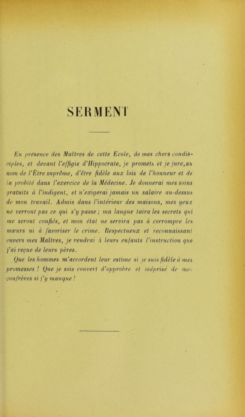 SKKMENT En présence des )Iaîtres de cette Ecole, de mes chers condis- ciples, et devant l’effigie d’Hippocrate, je promets et je jure,au nom de l’Être suprême, d’être fidèle aux lois de l’honneur et de la probité dans l’exercice de la Médecine. Je donnerai mes soins gratuits à l’indigent, et n’exigerai jamais un salaire au-dessus de mon travail. Admis dans l’intérieur des maisons, mes yeux ne verront pas ce qui s’g passe; ma langue taira les secrets qui me seront confiés, et mon état ne servira pas à corrompre les moeurs ni à favoriser le crime, liespectueux et reconnaissant envers mes Maîtres, je rendrai à leurs enfants l’instruction que j’ai reçue de leurs pères. Que les hommes m’accordent leur estime si je sms fidèle à mes promesses! Que je sois couvert d’opprobre et mé)>risé de me.^ confrères si j’g manque !