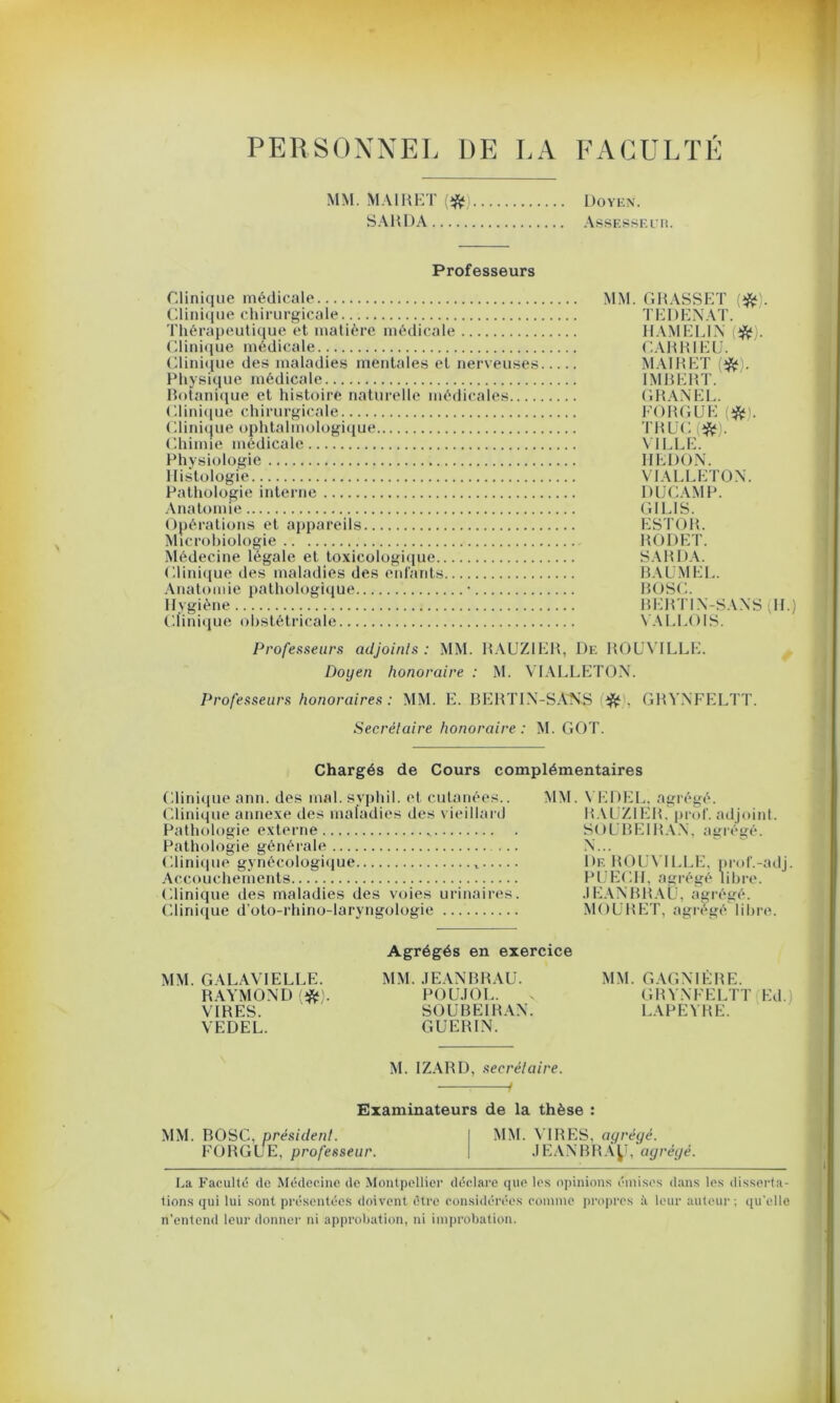 PERSONNEL DE LA FACULTE MM. MAI H Kl' * Doyen. SAHDA Assesseur. Professeurs Clinique médicale Clinique chirurgicale. Thérapeutique et matière médicale Clinique médicale Clinique des maladies mentales et nerveuses Physique médicale Botanique et histoire naturelle médicales.... Clinique chirurgicale Clinique ophtalmologique Chimie médicale Physiologie Histologie Pathologie interne Anatomie Opérations et appareils Microbiologie Médecine légale et toxicologique , Clinique des maladies des enfants Anatomie pathologique ■ Hygiène Clinique obstétricale MM. GRASSET (*). TEDENAT. HAMELIN (*). CAR RI EU. M AI R ET (#!. IMBERT. GRANEL. FO RG UE (#'. TRUC (#). VILLE. IIEDON. VIALLETON. DUCAMP. GILIS. ESTOR. RODET. SARDA. RAUMEL. ROSC. RERTIN-SANS (H.) VALLOIS. Professeurs adjoints: MM. RAUZIER, De ROUVILLE. Doyen honoraire : M. VIALLETON. Professeurs honoraires: MM. E. RERTIN-SANS ^ . GRYNFELTT. Secrétaire honoraire : M. GOT. Chargés de Cours complémentaires Clinique ann. des mal. syphil. et cutanées.. Clinique annexe des maladies des vieillard Pathologie externe „ Pathologie générale Clinique gynécologique Accouchements Clinique des maladies des voies urinaires. Clinique d’oto-rhino-laryngologie MM. V ED EL. agrégé. RAUZIER, prof, adjoint. SOUBEIRAN, agrégé. De ROUVILLE, prof.-adj. PUECH, agrégé libre. JEANBRAU, agrégé. MO U R ET, agrégé I i lire. MM. GALAVIELLE. RAYMOND (#). VIRES. VEDEL. Agrégés en exercice MM. JEANBRAU. POUJOL. SOUBEIRAN. GUERIN. MM. GAGNIÈRE. GRYNFELTT Ed. LAPEYRE. M. IZARD, secrétaire. / Examinateurs de la thèse : MM. ROSC, président. I MM. VIRES, agrégé. FORGUE, professeur. | JEANBRÀy, agrégé. La Faculté de Médecine de Montpellier déclare que les opinions émises dans les disserta- tions qui lui sont présentées doivent être considérées comme propres à leur auteur ; qu'elle n’entend leur donner ni approbation, ni improbation.