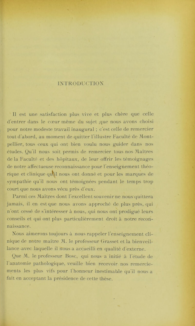 d’entrer dans le cœur même du sujet cjue nous avons choisi pour notre modeste travail inaugural ; c'est celle de remercier tout d'abord, au moment de quitter l’illustre Faculté de Mont- pellier, tous ceux qui ont bien voulu nous guider dans nos études. Qu'il nous soit permis de remercier tous nos Maîtres delà Faculté et des hôpitaux, de leur offrir les témoignages de notre affectueuse reconnaissance pour l'enseignement théo- rique et clinique qu^il nous ont donné et pour les marques de sympathie qu'il nous ont témoignées pendant le temps trop court que nous avons vécu près d'eux. Parmi ces Maîtres dont l'excellent souvenir ne nous quittera jamais, il en est que nous avons approché de plus près, qui n’ont cessé de s'intéresser à nous, qui nous ont prodigué leurs conseils et qui ont plus particulièrement droit à notre recon- naissance. Nous aimerons toujours à nous rappeler l’enseignement cli- nique de notre maître M. le professeur Grasset et la bienveil- lance-avec laquelle il nous a accueilli en qualité d'externe. Que M. le professeur Pose, qui nous a initié à l’étude de 1 anatomie pathologique, veuille bien recevoir nos remercie- ments les plus vifs pour l'honneur inestimable qu'il nous a fait en acceptant la présidence de cette thèse.