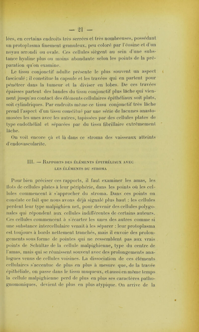 lées, en certains endroits très serrées et très nombreuses, possédant un protoplasma finement granuleux, peu coloré par l’éosine et d un noyau arrondi ou ovale. Ces cellules siègent au sein d’une subs- tance hyaline plus ou moins abondante selon les points de la pré- paration qu’on examine. Le tissu conjonctif adulte présente le plus souvent un aspect fasciculé ; il constitue la capsule et les travées qui en partent pour pénétrer dans la tumeur et la diviser en lobes. De ces travées épaisses parlent des bandes du tissu conjonctif plus lâche qui vien- nent jusqu'au contact des éléments cellulaires épithéliaux soit plats, soit cylindriques. Par endroits même ce tissu conjonctif très lâche prend l’aspect d’un tissu constitué par une série de lacunes anasto- mosées les unes avec les autres, tapissées par des cellules plates de type endothélial et séparées par du tissu fibrillaire extrêmement lâche. On voit encore çà et là dans ce stroma des vaisseaux atteints d’cndovascularite. 111. — Rapports des éléments épithéliaux avec LES ÉLÉMENTS DU STROMA Pour bien préciser ces rapports, il faut examiner les amas, les îlots de cellules plates à leur périphérie, dans les points où les cel- lules commencent à' s’approcher du stroma. Dans ces points on constate celait que nous avons déjà signalé plus haut : les cellules perdent leur type malpighien net, pour devenir des cellules polygo- nales qui répondent aux cellules indifférentes de certains auteurs. Oes cellules commencent à s’écarter les unes des autres comme si une substance intercellulaire venait à les séparer : leur protoplasma est toujours à bords nettement tranchés, mais il envoie des prolon- gements sous forme de pointes qui ne ressemblent pas aux vrais points de Schüllze de la cellule malpighienne, type du centre de l'amas, mais qui se réunissent souvent avec des prolongements ana- logues venus de cellules voisines. La dissociation de ces éléments cellulaires s’accentue de plus en plus à mesure que, de la travée épithéliale, on passe dans le tissu muqueux, et aussi en même temps la cellule malpighienne perd de plus en plus ses caractères patho- gnomoniques, devient de plus en plus atypique. On arrive de la