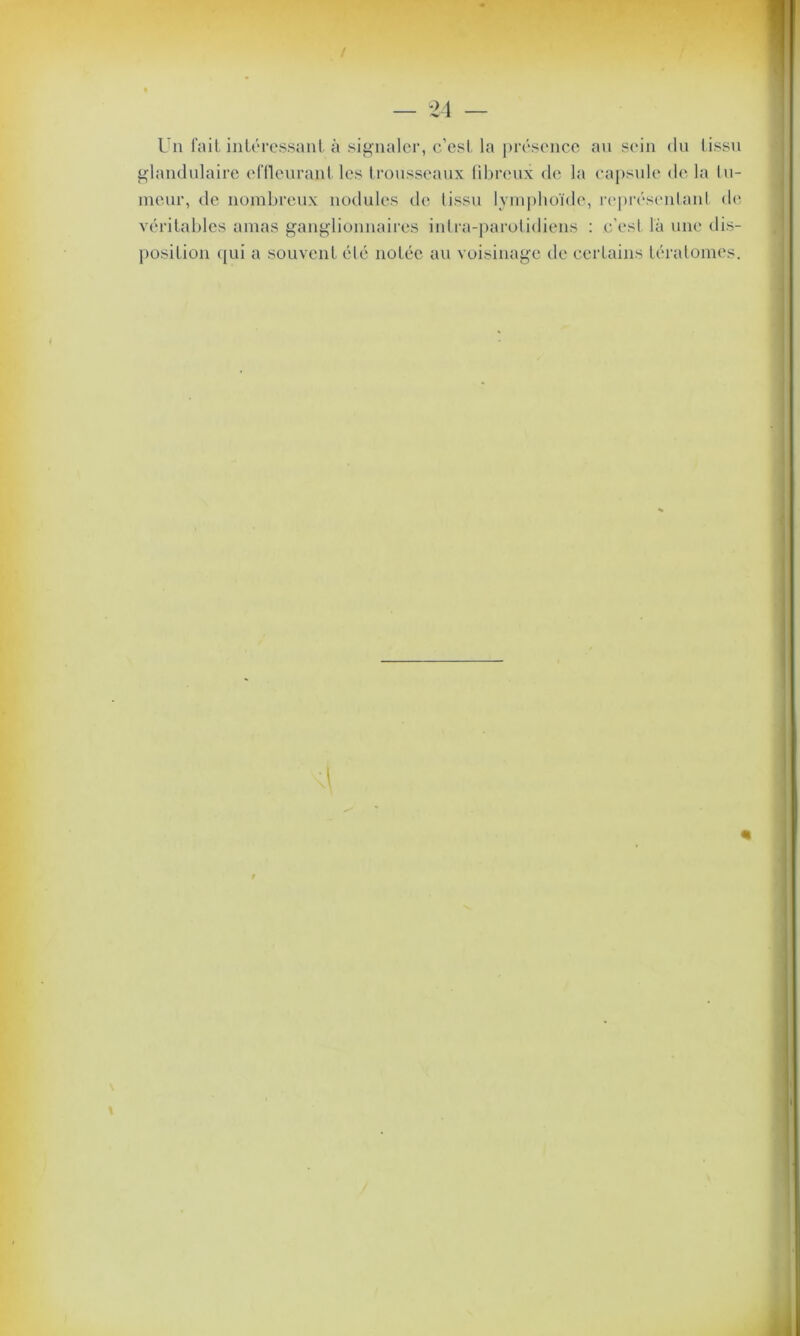 Un fait intéressant à signaler, c’est la présence au sein du tissu glandulaire effleurant les trousseaux fibreux de la capsule de la lu- meur, de nombreux nodules de tissu lymphoïde, représentant de- véritables amas ganglionnaires intra-parotidiens : c'est là une dis- position qui a souvent été notée au voisinage de certains tératomes. r