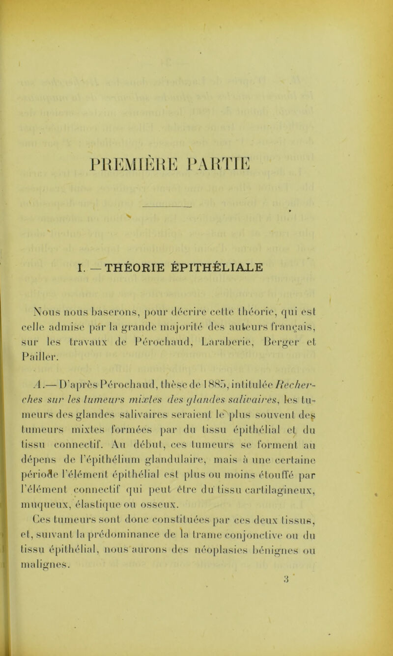 PREMIÈRE PARTIE N I.—THÉORIE ÉPITHÉLIALE Nous nous baserons, pour décrire celle théorie, qui esl celle admise par la grande majorité des auteurs français, sur les travaux de Péroehaud, Laraberie, Berger et Pailler A.— D’après Pérochaud, thèse de 1887), intitulée Recher- ches sur les fumeurs mixtes des (/landes salivaires, les tu- meurs des glandes salivaires seraient le''plus souvent des tumeurs mixtes formées par du tissu épithélial et du tissu connectif. Au début, ces tumeurs se forment au dépens de l’épithélium glandulaire, mais à une certaine période l’élément épithélial esl plus ou moins étouffé par l'élément connectif qui peut être du tissu cartilagineux, muqueux, élastique ou osseux. Ces tumeurs sont donc constituées par ces deux tissus, et, suivant la prédominance de la trame conjonctive ou du tissu épithélial, nous aurons des néoplasies bénignes ou malignes. % 3