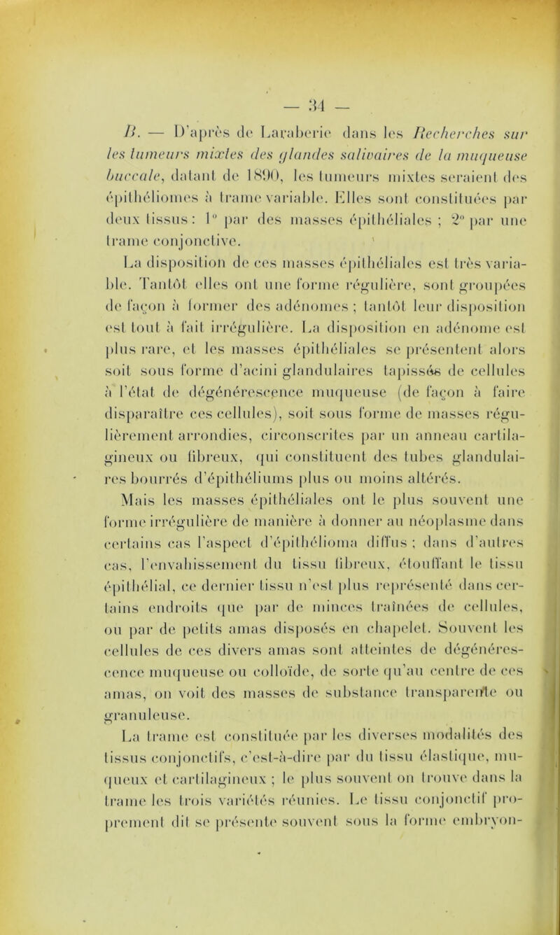 />. — D’après de Laraberie dans les Recherches sut' les lnmeurs mixtes des glandes salivaires de la muqueuse buccale, datant de 1890, les tumeurs mixtes seraient des épithéliomes à trame variable. Elles sont constituées par deux tissus: 1° par des masses épithéliales ; 2° par une trame conjonctive. La disposition de ces masses épithéliales est très varia- ble. Tantôt elles ont une forme régulière, sont groupées de façon à former des adénomes ; tantôt leur disposition est tout à fait irrégulière. La disposition en adénome est plus rare, et les masses épithéliales se présentent alors soit sous forme d’acini glandulaires tapissés de cellules à l’état de dégénérescence muqueuse (de façon à faire disparaître ces cellules), soit sous forme de masses régu- lièrement arrondies, circonscrites par un anneau cartila- gineux ou fibreux, qui constituent des tubes glandulai- res bourrés d’épithéliums plus ou moins altérés. Mais les masses épithéliales ont le plus souvent une forme irrégulière de manière à donner au néoplasme dans certains cas l’aspect d’épilhélioma diffus ; dans d’autres cas, l’envahissement du tissu libreux, étouffant le tissu épithélial, ce dernier tissu n’est [tins représenté dans cer- tains endroits que par de minces traînées de cellules, ou par de petits amas disposés en chapelet. Souvent les cellules de ces divers amas sont atteintes de dégénéres- cence muqueuse ou colloïde, de sorte qu’au centre de ces amas, on voit des masses de substance transparente ou granuleuse. La trame est constituée par les diverses modalités des tissus conjonctifs, c’est-à-dire par du tissu élastique, mu- queux et cartilagineux ; le plus souvent on trouve dans la trame les trois variétés réunies. Le tissu cou jouet il pro- prement dit se présente souvent sous la forme embryon-