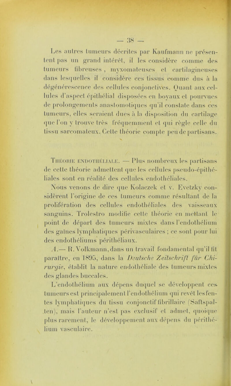 Les autres tumeurs décrites par Kaufmann ne présen- tent pas un grand intérêt, il les considère comme des tumeurs fibreuses , myxomateus.es et cartilagineuses O dans lesquelles il considère ces tissus comme dus à la dégénérescence des cellules conjonctives. Ouant aux cel- lules d’aspect épithélial disposées en boyaux et pourvues de prolongements anastomotiques qu’il constate dans ces fumeurs, elles seraient dues à la disposition du cartilage que l’on y trouve très fréquemment et qui règle celle du tissu sarcomateux. Celte théorie compte peu de partisans. Théohie endotiiëliauc. — Plus nombreux les partisans de celte théorie admettent que les cellules pseudo-épithé- liales sont en réalité des cellules endothéliales. Nous venons de dire que Kolaczck et v. Evetzky con- sidèrent l’origine de ces tumeurs comme résultant de la prolifération des cellules endothéliales des vaisseaux sanguins. Trolestro modifie cette théorie en mettant le point de départ des tumeurs mixtes dans l'endothélium des gaines lymphatiques périvasculaires ; ce sont pour lui des endothéliums périlhéliaux. A.— R. Volkmann,dans un travail fondamental qu'il lit paraître, en 1895, dans la Deutsche Zeitschrift fïir Chi- rurgie, établit la nature endothéliale des tumeurs mixtes des glandes buccales. L’endothélium aux dépens duquel se développent ces- fumeurs est principalement l’endothélium qui revêt les fen- tes lymphatiques du tissu conjonctif I i 1 > ri liai re (Saftspal- den), mais l’auteur n’es! pas exclusif et admet, quoique plus rarement, le développement aux dépens du périthé- lium vasculaire.