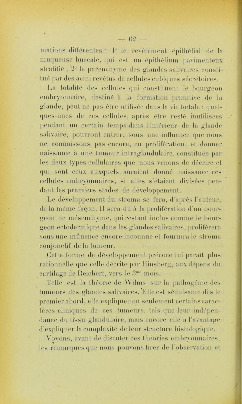 — (>2 mations dittérentes : 1° le revêtement épithélial de la muqueuse buccale, qui est un épithélium pavimenteux stratifié ; le parenchyme des glandes salivaires consti- tué par des acini revêtus de cellules cubiques sécrétoires. La totalité des cellules qui constituent le bourgeon embryonnaire, destiné à La formation primitive de la glande, peut ne pas être utilisée dans la vie fœtale ; quel- ques-unes de ces cellules, après être resté inutilisées pendant un certain temps dans l’intérieur de la glande salivaire, pourront entrer, sous une influence que nous ne connaissons pas encore, en prolifération, et donner naissance à une tumeur intraglandulaire, constituée par les deux types cellulaires que nous venons de décrire et qui sont ceux auxquels auraient donné naissance ces cellules embryonnaires, si elles s’étaient divisées pen- dant les premiers stades de développement. Le développement du stroma se fera, d’après l’auteur, dé la même façon. 11 sera dû à la prolifération d’un bour- geon de mésenchyme, qui restant inclus comme le bour- geon ectodermique dans les glandes salivaires, proliférera sous une influence encore inconnue et fournira le stroma conjonctif de la tumeur. Celte forme de développement précoce lui paraît plus rationnelle que celle décrite par Ilinsberg, aux dépens du cartilage de Reichert, vers le 3mo mois. Telle est la théorie de Wilms sur la pathogénie des tumeurs dés glandes salivaires. Elle est séduisante dès le premier abord, elle explique non seulement certains carac- tères cliniques de ces tumeurs, tels que leur indépen- dance du ti'ssu glandulaire, mais encore elle a l’avantage d’expliquer la complexité de leur structure histologique. Vovons, avant de discuter ces théories embrvonnaires, % • • les remarques que nous pouvons tirer de l’observation et