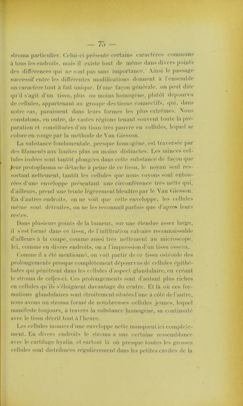 stroma particulier. Celui-ci présente certains caractères communs à tous les endroits, mais il existe tout de môme dans divers points des différences qui ne sont pas sans importance. Ainsi le passage successif entre les différentes modifications donnent a 1 ensemble un caractère tout à l'ait unique. D une façon générale, on peut dire qu’il s’agit d’un tissu, plus ou moins homogène, plutôt dépourvu de cellules, appartenant au groupe des tissus connectifs, qui, dans notre cas, paraissent dans leurs formes les plus extrêmes. Nous constatons, en outre, de vastes régions tenant souvent toute la pré- paration et constituées d’un tissu très pauvre en cellules, lequel se colore en rouge par la méthode de Van Giesson. La substance fondamentale, presque homogène, est traversée par des filaments aux limites plus ou moins distinctes. Les minces cel- lules isolées sont tantôt plongées dans cette substance de façon «pie Jeur protoplasma se détache à peine de ce tissu, le noyau seul res- sortant nettement, tantôt les cellules que nous voyons sont entou- rées d’une enveloppe présentant une circonférence très nette qui, d’ailleurs, prend une teinte légèrement bleuâtre par le Van Giesson. En d’autres endroits, on ne voit que celle enveloppe, les cellules même sont détruites, on ne les reconnaît parfois que d’après leurs restes. Dans plusieurs points de la tumeur, sur une étendue assez large, il s’est formé dans ce tissu, de l’infiltration calcaire reconnaissable d’ailleurs à la coupe, comme aussi très nettement au microscope. Ici, comme en divers endroits, on a l’impression d’un tissu osseux. Gomme il a été mentionné, on voit partir de ce tissu osléoïde des prolongements presque complètement dépourvus de cellules épithé- liales qui pénètrent dans les cellules d’aspect glandulaire, en créant le stroma de celles-ci. Ces prolongements sont d’autant plus riches en cellules qu’ils s’éloignent davantage du centre. Et là où ces for- mations glandulaires sont étroitement situées l’une à côté de 1 autre, nous avons un stroma formé de nombreuses cellules jeunes, lequel manifeste toujours, à travers la substance homogène, sa continuité avec le tissu décrit tout à l’heure. Les cellules munies d’une enveloppe nette manquent ici complète- ment. En divers endroits le stroma a une certaine ressemblance avec le cartilage hvalin, et surtout là où presque toutes les grosses cellules sont distribuées régulièrement dans les petites cavités de la