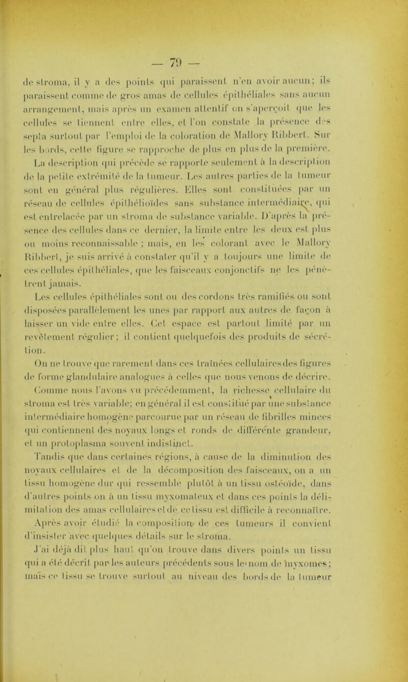 — 70 — do stroma, il y a clos points qui paraissent n’en avoir aucun; ils paraissent comme de gros amas de cellules épithéliales sans aucun arrangement, mais après un examen a tien t i 1 on s’aperçoit que les cellules sc' tiennent entre elles, et l'on constate la présence dos sepla surtout par l'emploi de la coloration de Mallory Itibberl. Sur les bords, cette figure se rapproche de plus en plus de la première. La description cpii précède se rapporte seulement à la description de la peiilo extrémité de la tumeur. Les autres parties de la tumeur sont en général [tins régulières, biles sont constituées par un réseau de cellules épithélioïdes sans substance intermédiaire, qui est entrelacée par un stroma de substance variable. D’après la pré- sence des cellules dans ce dernier, la limite entre les deux est plus ou moins reconnaissable ; mais, en les colorant avec le Mallory Rihberl, je suis arrivé à constater qu’il y a toujours une limite de ces cellules épithéliales, tpie les faisceaux conjonctifs ne les pénè- trent jamais. Les cellules épithéliales sont ou des cordons très ramifiés ou sont disposées parallèlement les unes par rapport aux autres de façon à laisser un vide entre elles. Cet espace est partout limité par un revêtement régulier; il contient quelquefois des produits de sécré- tion. On ne trouve que rarement dans ces traînées eellulairesdes figures de forme glandulaire analogues à celles que nous venons de décrire. Comme nous l'avons vu précédemment, la richesse Cellulaire du stroma est très variable; en général il est constitué par une substance intermédiaire homogène parcourue par un réseau de fibrilles minces qui contiennent des noyaux longs et ronds de différente grandeur, et un protoplasma souvent indistinct. Tandis que dans certaines régions, à cause de la diminution dos noyaux cellulaires et de la décomposition des faisceaux, on a un tissu homogène dur qui ressemble plutôt à un tissu ostéoïde, dans d’autres points on à un tissu myxomaleux ('t dans ces points la déli- mitation des amas cellulaireselde ce tissu est difficile à reconnaître. Après avoir étudié la composition' de ces tumeurs il convient d’insister avec quelques détails sur le stroma. J'ai déjà dit plus haut qu’on trouve dans divers points un tissu qui a été décrit par*les auteurs précédents sous le*nom do 'myxomes; mais ee tissu se trouve surtout au niveau des bords de la tumeur