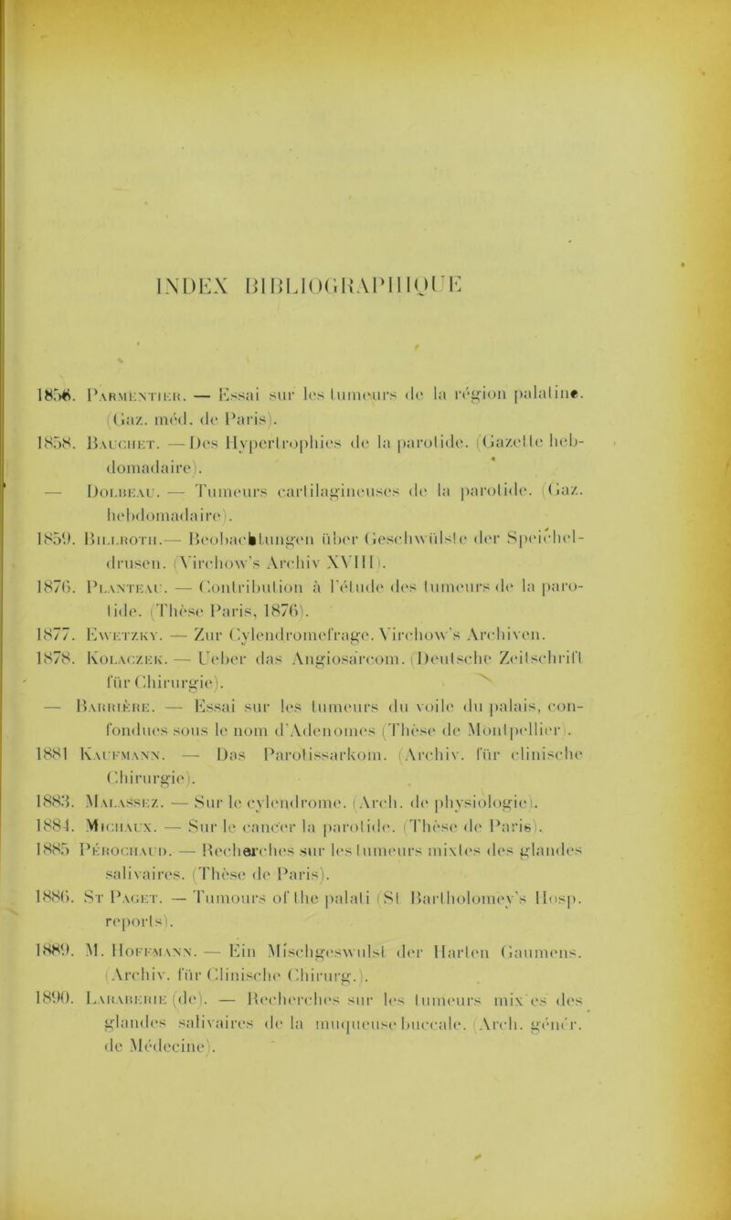 INDEX BIBUOGIUPIIIOIJE 1856. Parmentier. — Essai sur les lu meurs de la région palatin*, ((la/., méd. de Paris). 1858. Bauchet. —Des Hypertrophies de la parotide. (Gazette heb- domadaire). — Dolbeau. — Tumeurs cartilagineuses de la parotide. (Gaz. hebdomadaire). 1859. Bii.i.rotii.— Bcobacëtungen iiber (îeschwiilsle der Speichel- drusen. (Virchow’s Arcliiv XVIII). 1876. Planteau. — Contribution à l'étude des tumeurs de la paro- tide. (Thèse Paris, 1876). 1877. Ewetzky. — Zur Cylendromefrage. Virchoxv’s Archiven. 1878. Kolaczek.— Ueber das Angiosarcom. (Deutsche Zeitschrift fiir Chirurgie). — Barrière. — Essai sur les tumeurs du voile du palais, con- fondues sous le nom d'Adenomes (Thèse de Montpellier . 1881 Kaufmann. — Das Parotissarkom. Arcliiv. l’ür clinische Chirurgie). 1883. Mai.assez. — Sur le cylendrome. (Arch. de physiologie!. 1884. Michaux. — Sur le cancer la parotide. (Thèse de Paris). 1885 Pérochauii. — Recherches sur les tumeurs mixtes des glandes salivaires. Thèse de Paris). 1886. St Paget. —Tumours of the palali (St Bartholomey's llosp. reports). 1889. M. Hoffmann. — Ein Mischgeswulst der Harten Gaumens. (Arcliiv. iur Clinische Chirurg.). 1890. Laraberie (de). — Recherches sur les tumeurs mix’es des glandes salivaires delà inmpieuse buccale. Arch. génér. de Médecine).