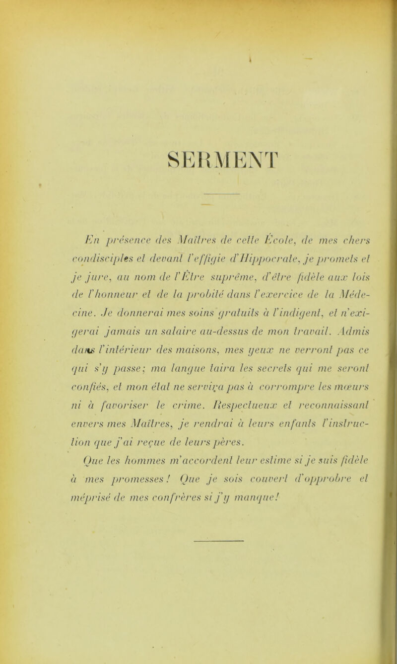 k SERMENT En présence des Maîtres de celle /école, de mes chers condisciples el devant l'effigie d'Hippocrate, je promets et je jure, au nom de l'Etre suprême, d'être fidèle aux lois de l'honneur el de la probité dans l’exercice de la Méde- cine. de donnerai mes soins gratuits à l'indigent, el n exi- gerai jamais un salaire au-dessus de mon travail. Admis dans l'intérieur des maisons, mes yeux ne verront pas ce qui s’y passe; ma langue taira les secrets qui me seront confiés, el mon étal ne servira pas à corrompre les mœurs ni à favoriser le crime. Respectueux el reconnaissant envers mes Maîtres, je rendrai à leurs enfants f instruc- tion que j'ai reçue de leurs pères. Que les hommes m'accordent leur estime si je suis fidèle à mes promesses ! Que je sois couvert d'opprobre el méprisé de mes confrères si j'y manque!