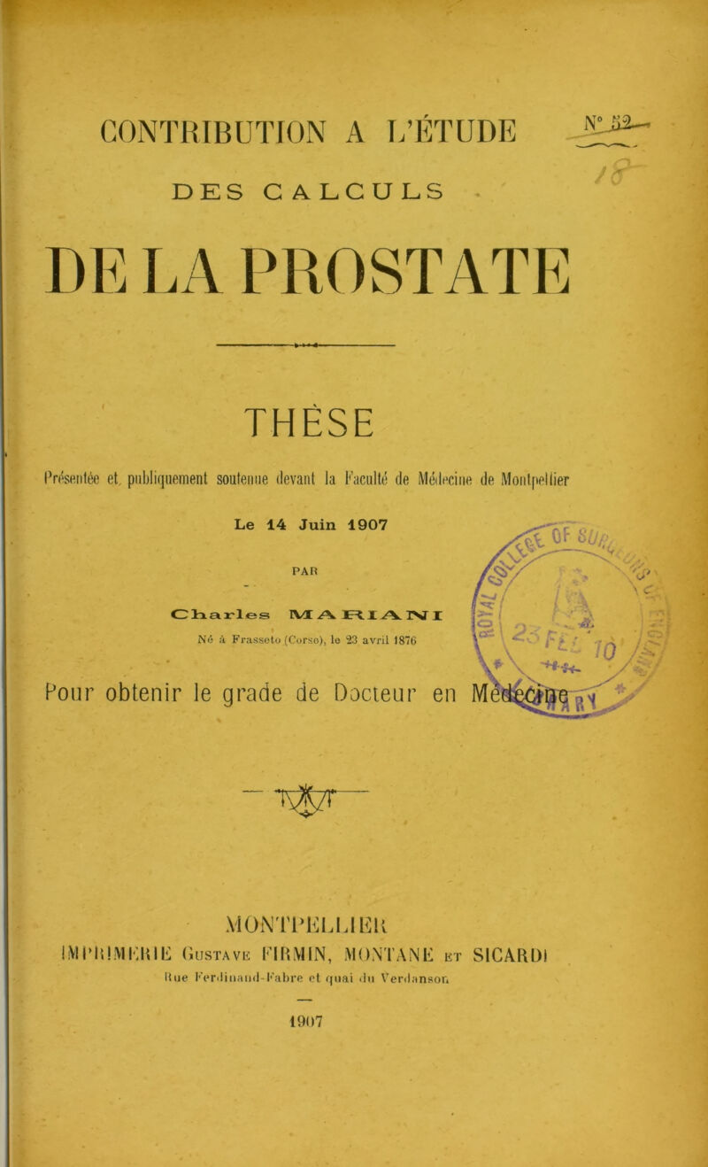 CONTRIBUTION A L’ETUDE DES CALCULS • THÈSE IVésenlée et publiquement soutenue devant la Faculté de MéiEciiie de Moiit[iellier Le 14 Juin 1907 PAR Clnairles IVI .A I.A. IST I Né A Frassoto (Corso), le 23 avril 1876 Pour obtenir le grade de Docteur en MOi\TT>KLUHK IMUiUMElHE usTAvii MONTANE kt SICAFIDI Rue l'Vrcliiwind-Fabre et quai <lii Venlanson