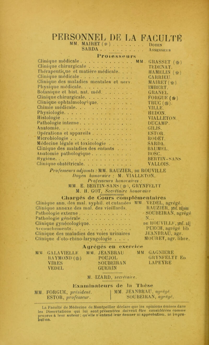 PERSONNEIi l)l<] I>A FACUi;i'E MM. MAIHEK^O Doyen SâRDA Assessiîdk l*roi e sse U rs Clinique médicale MM, (ÎUASSET Clini(ine chirurgicale TEDlilNAT. l’hérapeutique et matière médicale. . . . HAMELIN {if) Clinique médicale CAÏUUEU. Clinique des maladies mentales et nerv, MAIUET(ff‘). Physique médicale IMllIiin’. Botanique et hist. nat. méd GBANICE Clinique chirurgicale FOUGUE (*) Clinique ophtalmologique TUUG (^). Chimie médicale. , . V1ELI'>. Physiologie HEDON. Histologie VIALLETON Pathologie inteiaie DUCAMP. Anatomie GILIS. Opérations et appareils I^STOR. Microbiologie RODET. Médecine légale et toxicologie SARDA. Clinique des maladies des entants .... BAIJMEE. Anatomie pathologique BOSC. Hygiène BEBTIN-SANS Clinique obstétricale VALLOIS. Professeurs adjoi7its : UU. RAUZIER, de ROUVILLE Üoyen honoraire: M. VIALLETON. Pi ofesseurs honoraires : MM. E. BERT1N-SANS(^,VL GBYNFELTT M. H. GOT, Secrétaire honoraire CharRés de Cours conipléinenlaires Clini(iue ann. des mal. syphil. etcutanées MM. VEDEL, agrégé. Clini(}ue annexe des mal. des vieillards. . BAIJZIEB, prof.adjoiui Pathologie externe SOÜBEIRAN, agrégé Pathologie générale N... Clinique gynécologique de BOU VILLI', prof, adj Accoucliements PUECH, agrégé lih Clinique des maladies des voies urinaires JEANBRAU, agr. Clinique d'oto-rhino-laryngologie .... MOURE'T, agr. libre. A(|ré(jés en exer<*i<*.e MVl GALAVIELLE MM. JEANBRAU MM GAGNIEBE RAYMOND (Yé) POUJOL GRYNFELTT En VIRES SOÜBEIRAN LAPEYRE VEDEL GUERIN M. IZARD, secrétaire. examinateurs <le la Thèse MM. FOUGUE, président. MM. JEANBRAU, agrégé. ESTOR, professeur. SOÜBEIRAN, agrégé. I..1 Eaciilté de Médecine de Montpellier déclare que les opinions émises dans les Disserlalions qui lui sont présentées doivent être considérées comme propres à leur auteur: qu’elle n’entend leur donner ni approbation, ni impro- bation.