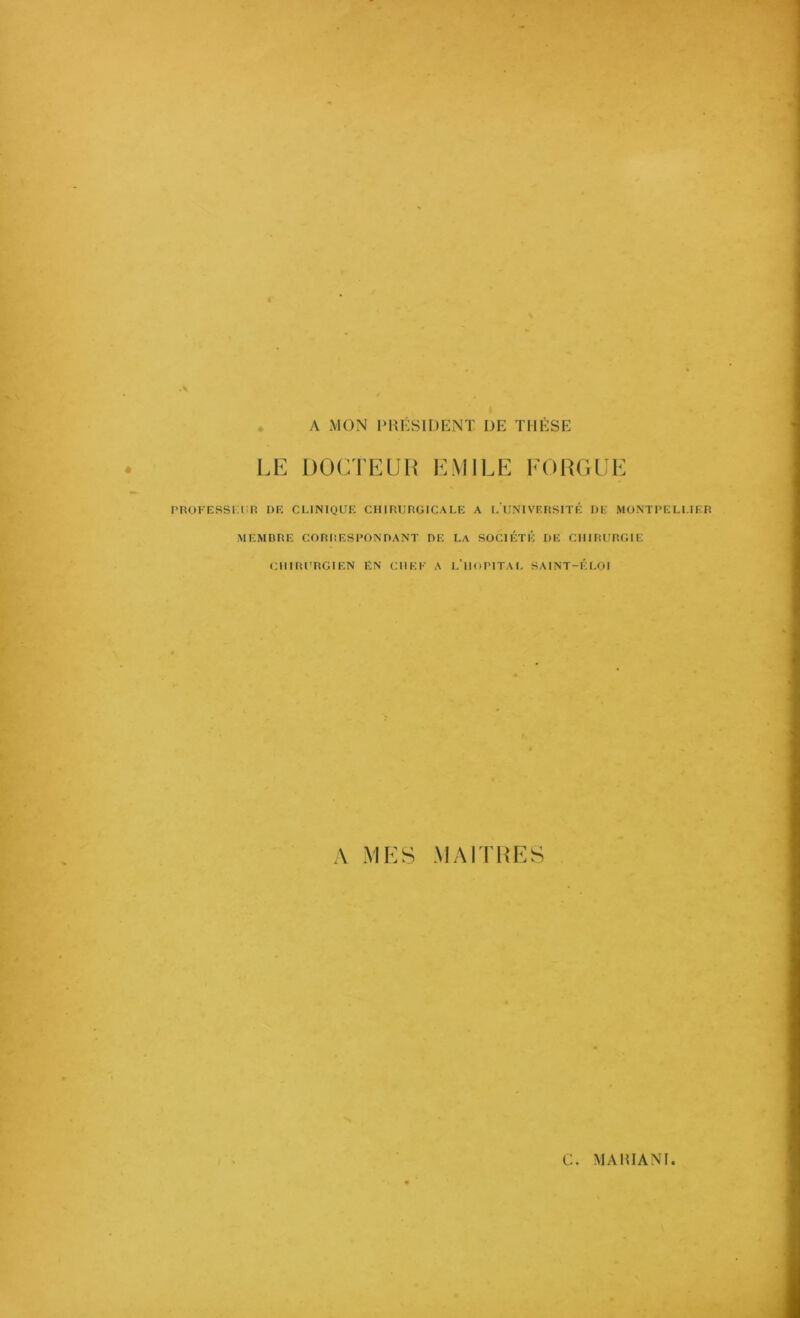 . A MON IM^ÉSIDENT DE THÈSE LE DOCTEUH EMILE FORGEE PROFESSKliR DE CLINIQUE CHIRURGICALE A L UNIVF.RSITÉ DE MONTPELLIER MEMBRE CORRESPONDANT DE LA SOCIÉTÉ DE CHIRURGIE CHIRURGIEN EN CREE A L’HiiPITAL SAINT-ÉLOI A MES MAITRES