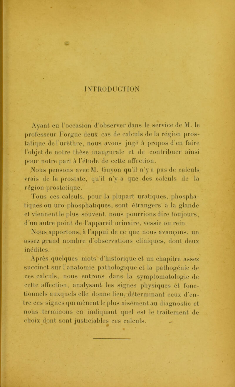 INTUUDUCTfON Ayant cil roccasioii d’observer clans le service de M. le professeur Forgne deux cas de calculs de la région ju’os- talicjue deTurèthre, nous avons jugé à jiropos d’en faire l’objet de notre thèse inaugurale et de contribuer ainsi |)our notre pai*t à l’étude de cette affection. Nous pensons avecM. Guyon cju’il n’y a pas d(i calculs vrais de la [iiostate, ciu’il n’y a que des calculs de la région prostatique. Fous ces calculs, pour la jilupart uratiipies, pliosjiha- liques ou uro-phospliatiques, sont étrangers à la glande et viennent le plus souvent, nous pourrions dire toujours, d’un autre point de l’appareil urinaire, vessie ou rein . Nous apportons, à l’appui de ce que nous avan^-ons, un assez grand nombre d’observations cliniques, dont deux inédites. Après quelques mots d’historique et un chapitre assez succinct sur l’anatomie pathologique et la pathogénie de ces calculs, nous entrons dans la symptomatologie de cette affection, analysant les signes physiques et fonc- tionnels auxquels elle donne lieu, déterminant ceux d’en- tre ces signes (| 111 mènent le plus aisément au diagnostic et nous terminons en indiquant (juel est le traitement de choix dont sont justiciables ces calculs. -