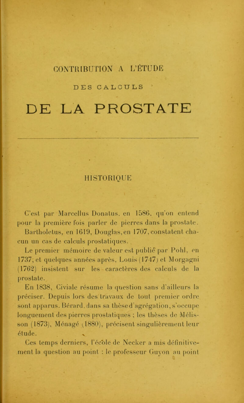 CONTIÎIBUTION A L’ÉTUDE DES GAEC TJ LS DE LA PROSTATE C’est par Marcelliis Donalus, en 1586, qn’on entend pour la première fois parler de pierres dans la prostate. Bartholetus, en 1619, Douglas, en 1707, constatent cha- cun un cas de calculs prostatiques. Le premier mémoire de valeur est publié par Pohl, en 1737; et quelques années après, Louis (1747) et Worgagni (1762) insistent sur les caractères des calculs de la prostate. En 1838, Civiale résume la (jueslion sans d’ailleurs la préciser. Depuis lors des travau.x de tout premier ordre sont apparus. Bérard.dans sa thèsed’agrégation, s’occupe longuement des pierres prostati({ues ; les thèses de iVJélis- son (1873), Ménagé (^1880), précisent singulièrement leur élude. y Ces temps derniers, l’école de Necker a mis définitive- ment la question au point ; le professeur Cruyon au point HISTORIQUE