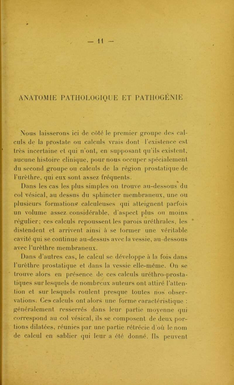 ANATOMIE PATHOLOGIQUE ET PATHOGENIE Nous laisserons ici de c«')lé le premier groupe des cal- culs de la prostate ou calculs vrais dont l’existeuce est très incertaine et qui n’ont, en sup|)osant qu’ils existent, aucune histoire clinique, pour nous occuqjer spécialement du second groupe ou calculs de la région prostatique de l’iirèthre, qui eux sont assez fréquents. Dans les cas les plus simples on trouve au-dessous du col vésical, au dessus du sphincter membraneux, une ou plusieurs formations’ calculeuses qui atteignent parfois un volume assez considérable, d’aspect plus ou moins régulier; ces calculs repoussent les parois uréthrales, les distendent et arrivent ainsi à se tormer une véritable cavité qui se continue au-dessus avec la vessie, au-dessous avec l’iirèthre membraneux. Dans d’autres cas, le calcul se développe à la fois dans l’urèthre prostatique et dans la vessie elle-même. On se trouve alors en présence de ces calculs uréthro-prosta- tiques sur lesquels de nombreux auteurs ont attiré l’atten- tion et sur lesquels roulent presque toutes nos obser- vations. Ce?^ calculs ont alors une forme caractéristique : généralement ressei’rés dans leur partie moyenne qui correspond au col vésical, ils se composent de deux por- tions dilatées, réunies par une partie rétrécie d’où le nom de calcul en sablier (jui leur a été donné. Ils peuvent