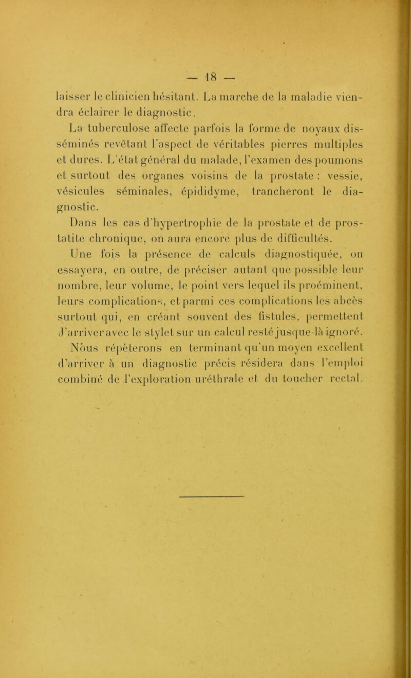 laisser le clinicien hésitanl. l^a marche de la maladie vien- dra éclairer le diagnostic. La tuberculose allecle parfois la forme de noyaux dis- séminés revêtant l’aspect de véritables pierres multiples et dures. L’état général du malade, l’examen des poumons et surtout des organes voisins de la j)rostate : vessie, vésicules séminales, épididyme, trancheront le dia- gnostic. Dans les cas d’hypertrophie de la ])rostate et de pros- tatite chronique, on aura encoi-e plus de diflicuités. Une fois la ju^ésence de calculs diagnostifiuée, on essayera, en outre, de [)réciser autant (pie possible leur nombre, leur volume, le |)oinl vei'S lequel ils jiroéminent, leurs complications, ct[)armi ces complications les abcès surtout qui, eu créant souvent des tistules, permettent J’arriveravec le stylet sur un calcul l'esté jus(|ue-là ignoré. N(’)us ré[)èterons en terminant qu’un moyen excellent d’arriver à un diagnostic précis résidei'a dans l’emploi combiné de l’exploration uréthrale et du toucher rectal.