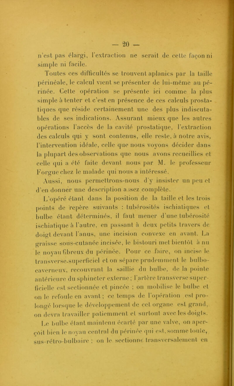 n’est pas élargi, l’extraclion ne serait de cette façon ni simple ni facile. Toutes ces difücultés se ti’oiivent a))lanies par la taille périnéale, le calcul vient se jirésenter de lui-même au pé- rinée. Celte opération se présente ici comme la jilus simple à tenter et c’est en jirésence de ces calculs prosta- lirpies que réside certainement une des plus indiscula- hles de ses indications. Assurant mieux que les autres opérations l’accès de la cavité prostatique, l’extraction des calculs qui y sont contenus, elle reste, à notre avis, l’intervention idéale, celle (pie nous voyons décider dans la plupart des observations (jue nous avons recueillies et celle (jui a été faite devant nous jiar M. le professeui' Forguechez le malade qui nous a intéressé. Aussi, nous permettrons-nous d’y insister un |)(mi et d’en donner une descri[)tion assez complète. L’opéré étant dans la position de la taille et les trois points de repère suivants : tubérosités ischiatiques et bulbe étant déterminés, il faut mener d’une tubérosité ischiati([ue à l’autre, en passant è deux petits travers de doigt devant l’anus, une incision convexe en avant, l.a o-raisse sons-cutanée incisée, le bistouri met bienUH à nu le noyau fibreux du périnée. Pour ce faire, on incisif le transverse.su[)erliciel et on sépare [)rud(Mument le bulbo- caverneux, recouvrant la saillie du bulbe, de la pointe antérieure du sphincter externe; l’ai-tère transversesuper- licdidle est sectionnée et pincée ; on mobilise le bulbe (T on le rc'foule en avant; ce temps de l’opération est |)ro- longé lorscpie le développeim'iit de cet organe est gi-and, on (h'vra travailler patiemment et surtout avec les doigts. Le bulbe étant maintenu écarté |>ar une valve, on aper- çoit bien le noyau central du périnée (pii esi.somme toute, sus-rétro-bulbaire; on le sectionne transvei-salement en