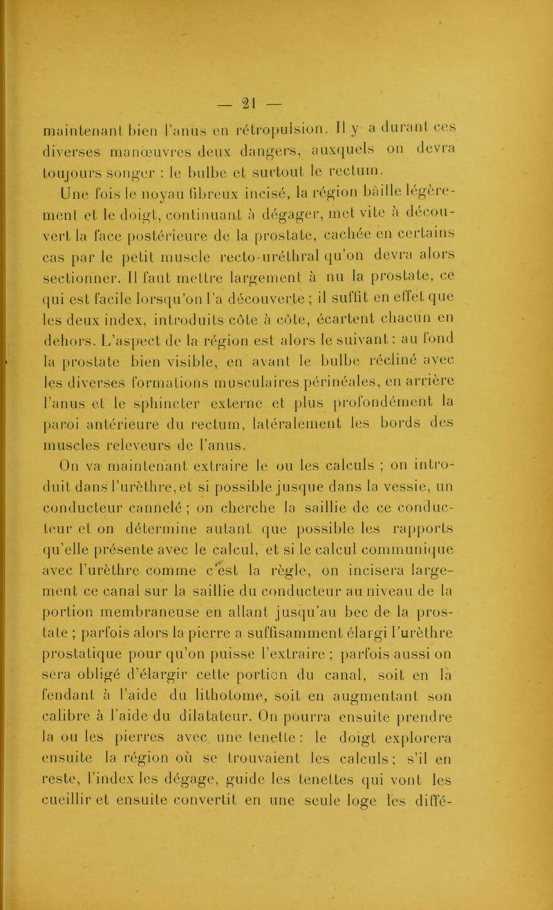 niainleiianl l)icn l’aiius en réti'opuision. 11 y h duranl ces diverses manœuvres deux dangei's, aiix(juels on devra loiijours s<mger : le bulbe et suiioul le recluin. Une fois le noyau libreux incisé, la l'égion baille légère- ment et le doigt, continuant à dégager, met vite a décou- vert la face |)ostérieurc de la prostate, cachée en certains cas [)ar le |)etit muscle l'ecto-uréthral ({u’on devra alors sectionner. 11 faut mettre largement à nu la pi’ostate, ce qui est facile lors([u’on l’a découverte ; il sufüt en ellet que les deux index, introduits côte à côte, écartent chacun en dehors. L’aspect de la région est alors le suivant: au lond la prostate bien visible, en avant le bulbe récliné avec les diverses formations musculaires périnéales, en arrière l’anus et le sphincter externe et plus [)rofondément la paroi antérieure du rectum, latéralement les bords des muscles releveurs de l’anus. On va maintenant extraire le ou les calculs ; on intro- duit dans l’urèthre, et si possible jusque dans la vessie, un conducteur cannelé; on cherche la saillie de ce conduc- t('Lir et on détermine autant (jue })ossible les rapports (ju’elle présente avec le calcul, et si le calcul communi(pie avec rurèthre comme c’est la règle, on incisera large- ment ce canal sur la saillie du conducteur au niveau de la j)ortion membraneuse en allant jusqu’au bec de la pros- tate ; parfois alors la pierre a suffisamment élargi Lurèthre prostatique pour qu’on puisse l’extraire; parfois aussi on sei’a obligé d’élargir cette portion du canal, soit en la fendant à l’aide du lithotome, soit en augmentant son calibre à l’aide du dilatateur. On poui’ra ensuite prendre la ou les pierres avec une tenette : le doigt ex[)lorera ensuite la région où se trouvaient les calculs; s’il en reste, l’index les dégage, guide les tenettes qui vont les cueillir et ensuite convertit en une seule loge les difl’é-