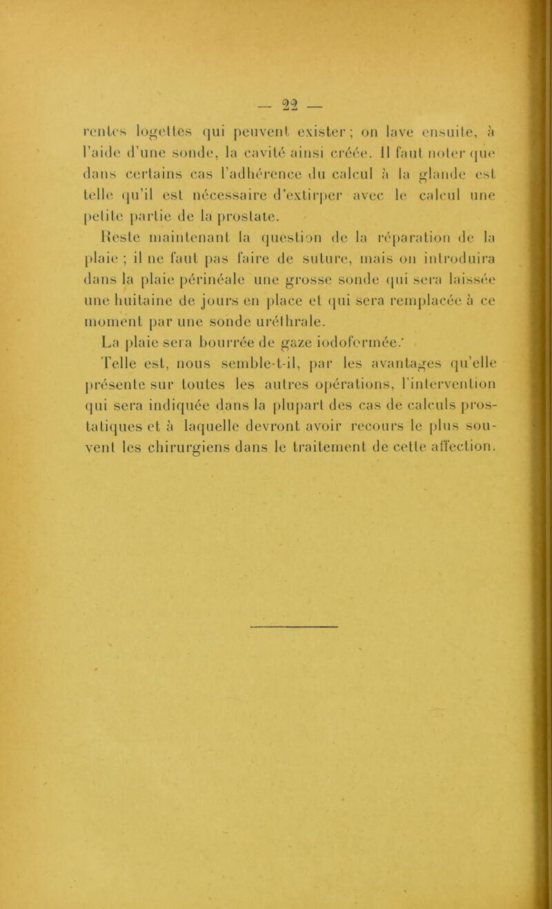 C)C) renies lonelles qui peuvent exister; on lave ensuite, à l’aide d’une sonde, la eavité ainsi ci'éée. 11 faul noler (jue dans certains cas l’adliércnce du calcul à la glîinde est telle (|u’il est nécessaire d’exlirpei* avec le calcul une petite paidie de la prostate. Reste maintenant la question de la ré[)ai‘ation de la plaie ; il ne laut pas taire de suture, mais on introduira dans la plaie périnéale une grosse sonde (pii sera laissée une huitaine de jours en |)lace et qui sera renqilacée à ce moment par une sonde uréthrale. La j)laie sera bourrée de gaze iodofei'inée.' Telle est, nous semble-t-il, par les avantages qu’elle présente sur toutes les autres opérations, l’intervention (|ui sera indiquée dans la pliqiart des cas de calculs pros- tati(jues et à bujuelle devront avoir recours le plus sou- vent les chirurgiens dans le traitement de cette alïection.