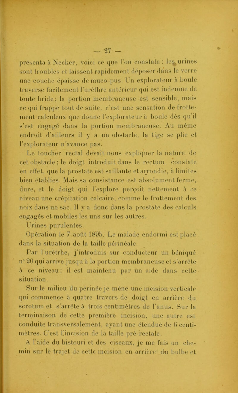 préscntn à Necker, voici cc (jiio l’on constaln : Ic^ urines sont li*onbles et laissent rapidement déposer dans le verre line couche éjiaisse de muco-pus. Un explorateur à boule traverse racileinent l’iirèthi'e antérieur (pii est indemne de toute bride; la poidion membraneuse est sensible, mais cc (pii lVap[)e tout de suite, c'est une sensation de frotte- ment calculciix que donne l’explorateur à boule dès (pi’il s’est engagé dans la portion membraneuse. Au même endroit d’ailleurs il y a un obstacle, la tige se plie et l’explorateur n’avance pas. Le loLichei’ rectal devait nous cxpli(juer la nature de cet obstacle ; le doigt introduit dans le rectum, constate en effet, que la prostate est saillante et arrondie, à limites bien établies. Mais sa consistance est absolument feiane, dure, et le doigt (jiii l’explore perç;oit nettement à ce niveau une crépitation calcaire, comme le frottement des noix dans un sac. 11 y a donc dans la prostate des calculs engagés et mobiles les uns sur les autres. Urines purulentes. Opération le 7.août 1895. Le malade endormi est placé dans la situation de la taille périnéale. Par l’urètrhe, j’introduis sur conducteur un béni(pié n® 20 qui aiadve jus(pi’ci la portion membraneuse et s’arrête h ce niveau; il est maintenu par un aide dans cette situation. Sur le milieu qui commence à quatre travers de doigt en arrière du scrotum et s’arrête à trois centimètres de l’anus. Sur la terminaison de cette première incision, une autre est conduite transversalement, ayant une étendue de 0 centi- mètres. C’est bincision de la taille pré-rectale. A l’aide du bistouri et dès ciseaux, je me fais un che- min sur le trajet de cette incision en arrière du bulbe et du périnée je mène une incision verticab'