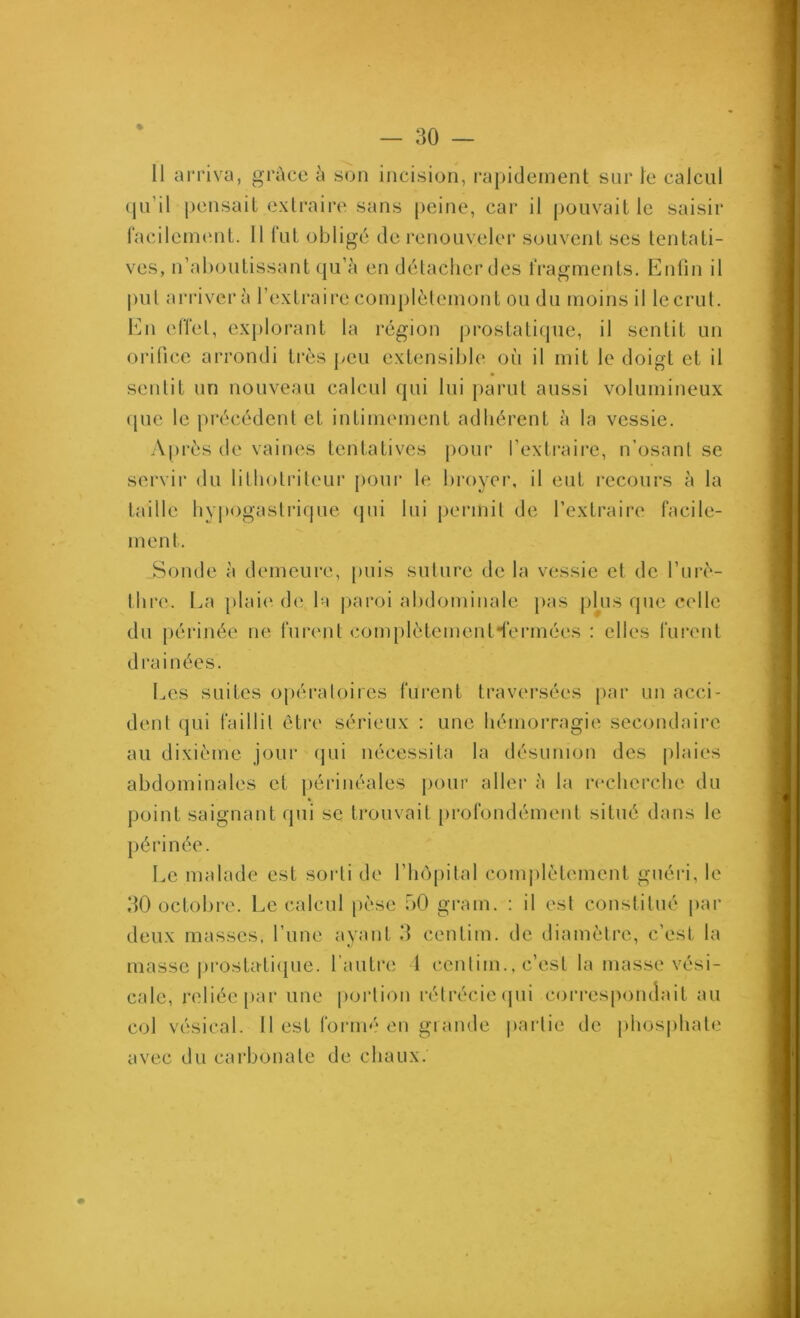 (jn’il pensait extraire sans j)eine, car il pouvait le saisir facilement. 11 fut obligé de l’enouveler souvent ses tentati- ves, n’aboutissant qu’à en détacher des fragments. Enfin il put arrivera I’extraii*e complèlemont ou du moins il lecrut. bui effet, explorant la région |)rostatique, il sentit un oi’ilice arrondi li-ès peu extensible où il mit le doigt et il sentit nn nouveau calcul qui lui parut aussi volumineux (pie le précédent et intimement adhérent à la vessie. A|)rés de vaines tentatives pour l’extraire, n’osant se servir du lithotidleur pour le broyer, il eut i-ecours à la taille hyiHigastrique (pii lui permit de l’extraire facile- ment. Sonde à demeure, puis suture de la vessie et de l’iiri''- thre. La jdaie de la |)aroi abdominale pas phis que celle du jiérinée ne furent complètement’lermées : elles furent drainées. Les suites opératoires fui’ent traversées par un acci- dent qui faillit être sérieux : une hémorragie secondaire au dixième jour (|ui nécessita la désunion des plaies abdominales et périnéales pour aller à la recherche du point saignant qui se trouvait [irofoudémeiit situé dans le périnée. Le malade est sorti de l’iujpital conqdètement guéiâ, le dO octobre. Le calcul pèse oO grain. : il est constitué pai- deux masses, l’une ayant 11 centim. de diamètre, c’est la masse prostatique, l’autre 1 centim., c’est la masse vési- cale, reliée par une portion rétrécie (pii correspondait au eol vésical. 11 est formé en grande |>arlie de phosphate avec du carbonate de chaux.