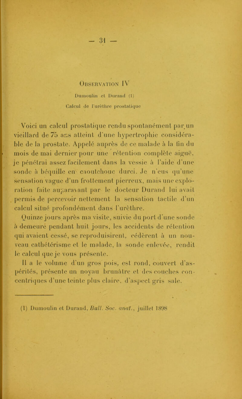 Observation IV Dumoulin cl Duraïul (1) Calcul de l’urètlire prostaliquc Voici un calcul prostatique rendu spontanément par un vieillard de 75 ans atteint d’une hypertrophie considéra- ble de la prostate. Ap{)elé auprès de ce malade à la lin du mois de mai dernier j)our une rétention com[)lèle aijiuë, je |)énétrai assez l'acilement dans la vessie à l’aide d’une sonde à béquille en caoutchouc durci. Je n’eus (ju’une sensation vague d’un frottement pierreux, mais une explo- ration faite auparavant par le docteur Durand lui avait permis de percevoir nellement la sensation tactile d’un calcul situé j)rofondément dans rurèthre. Ouinze jours après ma visite, suivie du [)ort d’une sonde à demeure pendant huit jours, les accidents de rétention ([ui avaient cessé, se reproduisirent, cédèrent à un nou- veau cathétérisme et le malade, la sonde enlevée, rendit le calcul que je vous présente. Il a le volume d’un gros pois, est rond, couvert d’as- pérités, présente un noyau brunâtre et d<'s conciles con- centritpies d’une teinte plus claire, d’asj»ect gris sale. (1) Dumoulin et Durand, Bull. Soc. o/m/., juillet 1898