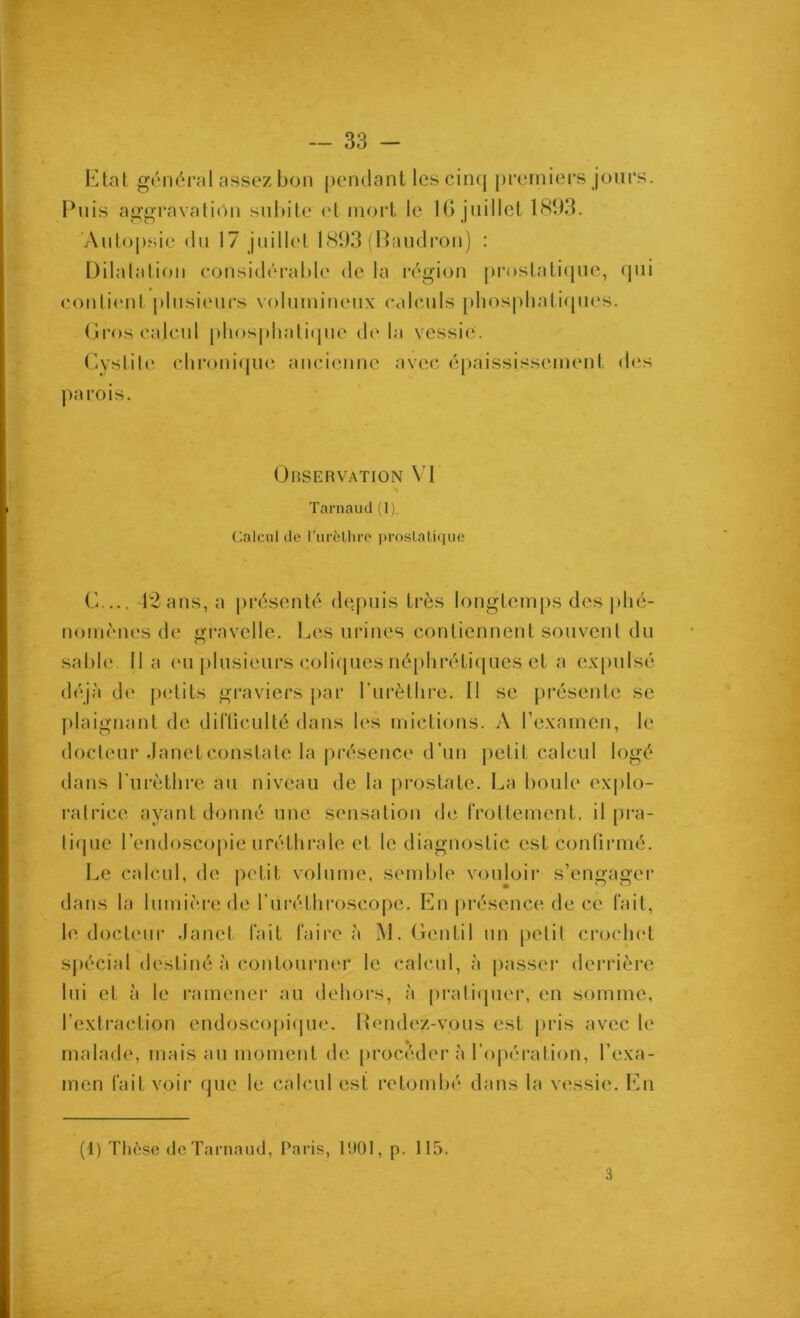 Etal général assez bon pendant les cin(| premiers jours. Puis aggravali(m subite et mort le IG juillet 181)3. 'Anto[)sie du 17 juillet 181)3 (Paudi’on) : Üilalation considérable de la région prostatique, (jui contient plusieurs volumineux calculs pbospbatiques. (îros calcul pliosphaticpie de la vessie. Cyslite clironi(pie ancienne avec épaississement d(!s |)arois. Observation \'l Tarnaud (1). Calcul de l’urèllire prostatique C..., l'2ans, a présenté depuis très longtemps des phé- nomènes de gravelle. Les urines contiennent souvent du sable, lia eu plusieurs coliipies néplirétiqucs et a expulsé déjà de jietits gi’aviers j)ar rurètlire. 11 se jirésenle se plaignant de difliculté dans les mictions. A l’examen, le docteur Janet constate la j)résence d’un petit calcul logé dans Turèthre au niveau de la prostate. La boule explo- ratrice ayant donné une sensation de IVotlement. il pra- litpie l’endoscopie uréthrale et le diagnostic est confirmé. Le calcul, de petit volume, semble vouloir s’engager dans la lumière de l’iiréthroscope. P]n |)réscnce de ce fait, le docteur Janet fait faire à M. Gentil un petit crochet sjiécial destiné à contourner le calcul, à passer derrière lui et à le ramener au dehors, à pratitpier, en somme, l’exti'action endoscopi(pie. P»endez-vous est pris avec le malade, mais au moment de [iroceder à l'opération, l’exa- men fait voir que le calcul est retombé dans la vessie. En (1) Tlièse (Je Tarnaud, Paris, l'JOl, p. 115. 3
