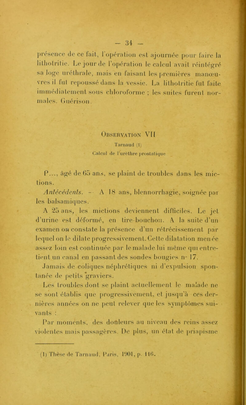 présence de ce lait, 1 o])éralion est ajournée pour Taire la litliol rilie. Le jour de ro[)ération le calcul avait réintégré sa loge ni'éthrale, niais en Taisant les j>reinières manœu- vres il lui repoussé dans la vessie. l.,a litliotritie Tnt laite immédiateinenl sons chloi*oTorine ; les suites Turent nor- males. (Inérison. Observation VU Tarnaud (1) Calcul de rurèthre proslalique P..., âgé de 1)5 ans, se |)laint de troubles dans les mic- tions. Anlécédenls. -■ A 18 ans, blennorrhagie, soignée [lar les ba Isa mi (| Lies. A 25 ans, les mictions deviennent diTticiles. Le jet d’urine est déToiané, en tire-bouchon. A. la suite d’un examen on constate la présence d’un rétrécissement [lar lequel on b' dilate progressivement. Celte dilatation menée assez loin est continuée par le malade lui même (pnentre- ti('ut un canal en jiassantdes sondes bougies U 17. Jamais de coliipies népliréliques ni d’ex]nilsion Sjmn- tanée de pelits'graviers. Les ti'oubles dont se plaint actuellement le malade ne se sont établis (jue progressivement, et jnsipi’à ces dm- nières années on ne lient relever que les symjitomes sui- vants : Par moments, des douleurs au niveau des reins assez violentes mais passagèri's. De plus, un état de piâapisme (I) Thèse «le TaniaiiJ, l‘aris, lUOl, p. 110.