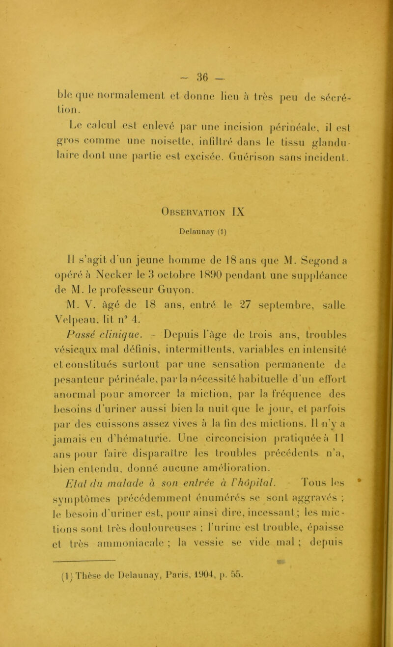 blo que iioririalomcnt et donne lien à très peu de sécré- tion. Le calcul est enlevé par une incision périnéale, il esl gros comme nne noisette, inlillré dans le tissu glandu- laire (loni une partie ('st excisée, (luérison sans incidenl. Observation IX Delaunay (1) 11 s’agit d'un jeune homme de 18 ans (jue M. Segond a oj)éréà Necker le 3 octobre 181)0 j)cndant une suj)pléance de M. le ju’ofesseur Guyon. M. V. âgé de 18 ans, entré le 27 septembre, salle Velpeau, lit n® 4. Passé clinique. - Depuis l’àge de trois ans, troubles vésicaux mal déünis, intermitlents, variables en intensité et constitués surtout par une sensation jiermanente de pesanteur périnéale, [)ar la nécessité habituelle d'un efi’ort anormal poui’ amorcer la miction, par la fré(juence des besoins d’uriner aussi bien la nuit (pie le jour, et |iai*l‘ois j)ar des cuissons assez vives à la (in des mictions. Il u’y a jamais en d’hématurie. Une circoncision praticpiéeà 11 ans pour faire disparaître les troubles précédents n’a, l)ien entendu, donné aucune amélioration. PAül (la malade à son enlrée à l'hOpilal. - Tous les sympb'mies précédemment énumérés se sont aggravés ; le besoin d’uriner est, pour ainsi dire, incessant; les mic- tions sont très douloureuses ; l’urine esl trouble, épaisse et très ammoniacale ; la vessie se vide mal ; de[)uis (1) Thèse (le Delaunay, Paris, P.K)4, p. 55.