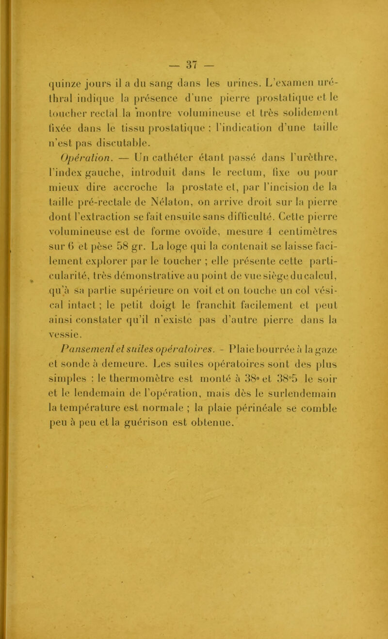 Y quinze jours il a du sang dans les urines. L’examen iiré- llmd indi(juc la présence d’une pierre proslalicjuc et le loucher reclal la niontre volumineuse el très solidement fixée dans le tissu i)i‘ostati(|ue ; l’indication d’une taille n’est pas discutaille. Opération. — Un cathéter étant jiassé dans l’urèthre, l’index gauche, introduit dans le rectum, fixe ou pour mieux dire accroche la [irostate el, par l’incision de la laille pré-rectale de Nélaton, on arrive droit sur la pierre dont l’exlraction se l’ait ensuite sans diHiculté. Cetle pierre volumineuse est de l’orme ovoïde, mesure 1 centimètres sur () et jièse 58 gr. La loge qui la contenait se laisse faci- lement explorer par le toucher ; elle présente cette parti- cularité, très démonstrative au point de vue siège du calcul, (pi’ji sa partie supérieure on voit et on touche un col vési- cal intact ; le petit doigt le franchit facilement et |)eut ainsi constater (ju’il n’existe j)as d’autre |)ierre dans la vessie. Pansement el suites opératoire.^. - Plaie bourrée à la gaze el sonde à demeure. I^es suites opéi*atoires sont des plus simples : le thermomètre est monté à 38® et 38“5 le soir et le lendemain de l’opération, mais dès le surlendemain la température est normale ; la plaie périnéale se comble peu à peu et la guérison est obtenue.