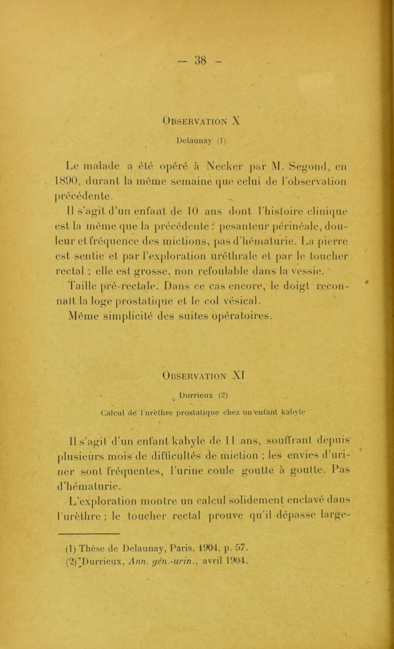 Observation X Dclaunay (1) Le inahule a (Ho o[)('m‘(î à Nec’kor |)ar M. Segond, en 181X), (luranl la môme semaine (juo celui de Tobservalion pivec^'denle. . • ‘ Il s’agiL d’im enfant de 10 ans dont l’iiistoire (•lini(|ue est la môme (jue la pi'éeôdente : pesanteur pcM'inéale, dou- leur et IVécpience des mictions, pas d’inunaturie. La pierre est sentie et |)ar rex|)loration uréthrale et |)ar le touclier rectal ; elle est grosse, non refoulable dans la vessie. 'l’aille prcî-rectale. Dans ce cas encore, le doigt recon- naît la loge prostati(pie et le col vésical. Môme simplicité des suites o|)ératoires. Observation XI Durrieux (2) » (Calcul de l urèllire jn-oslalique chez uirenl'ant kal)vlc 11 s’agit d’un enfant kabyle de 11 ans, souffrant de|)uis plusieurs mois de difficultés de miction ; les envies d uri- ner sont fréipientes, l'urine coule^ goutte à goutte. Pas d’hématurie. L’ex[)loration monti'e un calcul solidement enclavé dans l’ni'èthre ; le toucher rectal prouve (ju’il dépasse large- (1) Thèse de Dclaunay, Paris, 1904, p. 57. (2) ^Durrieux, Ann. f/én.-urin., avril 1904.