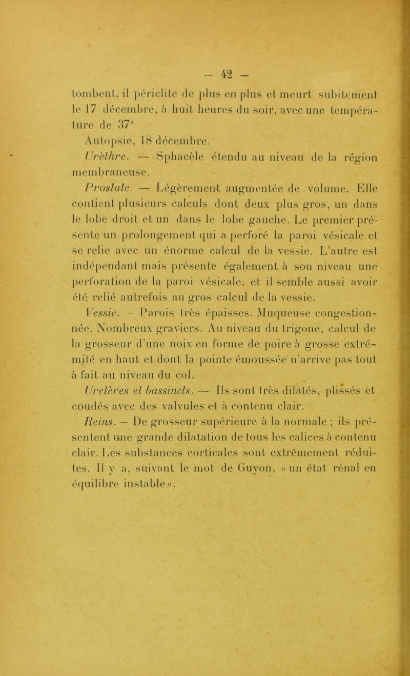 ioinbcMil, il [MM’icliLc de ])liis en pins et meiirt subitement le 17 décembre, à huit heures du soir, avec une tempéra- ture de d7 Autopsie, 18 décembre. Urèllire. — Sphacèle étendu au niveau de la région membraneuse. Prostate. — Légèrement augmentée de volume. Elle contient plusieurs calculs dont deux plus gros, un dans le lobe droit et un dans le lobe gauche. Le premier pré- sente un prolongement (jui a perforé la ])aroi vésicale et se relie avec un énorme calcul de la vessie. L’autre esl indépendant mais présente également à son niveau une pei'foration de la paroi vésicale, et il semble aussi avoir été relié autrefois au gros calcul de la vessie. \ essie. - Parois très épaisses. x\iu(|ueuse congestion- née. Nombreux graviers. Au niveau du trigone, calcul de la grosseur d’une noix en forme de poire à grosse extré- mité en haut et dont la pointe émoussée n’arrive jias tout à fait au niveau du col. Uretères et bassinets. — Ils sont très dilatés, plissés et coudés avec des valvules et à contenu clair. Reins.— De grosseur supérieure à la normale; ils pré- sentent ivne grande dilatation de tous les calices à contenu clair. Les substances corticales sont extrêmement l’édui- tes. 11 y a, suivant le mot de Guyon, « un état rénal en éijuilibre instable».