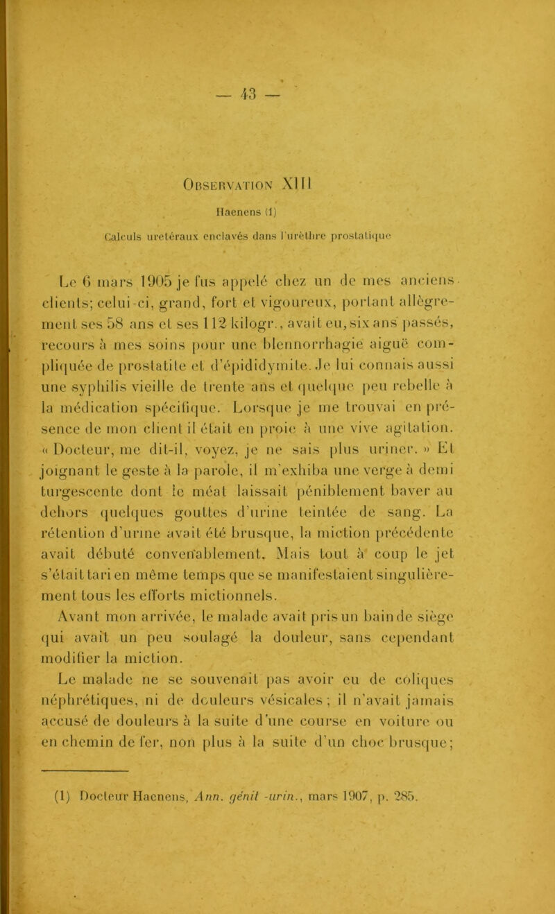 Observation XIII Hacnens (1) Calculs ui-etéraux enclavés dans ITirèlhre prostali<[uc Le (j mars 1905 je lus appelé cliez un 3e mes anciens clients; celui-ci, grand, fort et vigoureux, portant allègre- ment ses 58 ans et ses 112 kilogr., avait eu, six ans jiassés, recours à mes soins pour une blennorrhagie aiguë com- pli([uéc (le [irostatite <'t d’épididymite. Je lui connais aussi une syphilis vieille de trente ans et (juehpie peu rebelle à la médication spécitifjue. Lors(pie je me trouvai en pré- sence de mon client il était en proie à une vive agitation. « Docteur, me dit-il, voyez, je ne sais plus uriner. » Et joignant le geste à la parole, il m’exhiba une verge à demi turgescente dont le méat laissait j)éniblement baver au dehors (juelques gouttes d’urine teintée de sang. La rétention d’urine avait été brusque, la miction précédente avait débuté converîablement. Mais tout à coup le jet s’était tari en même temps que se manifestaient singulière- ment tous les efforts mictionnels. Avant mon arrivée, le malade avait pris un bain de siège (jui avait un peu soulagé la douleur, sans cependant modiüer la miction. Le malade ne se souvenait pas avoir eu de coliques néjihrétiques, ni de douleurs vésicales; il n’avait jamais accusé de douleurs à la suite d’une course en voiture ou en chemin de fer, non [)lus à la suite d’un choc brusque; (1) Docteur Hacnens, Ann. génit -iirin., mars 1907, p. 285.