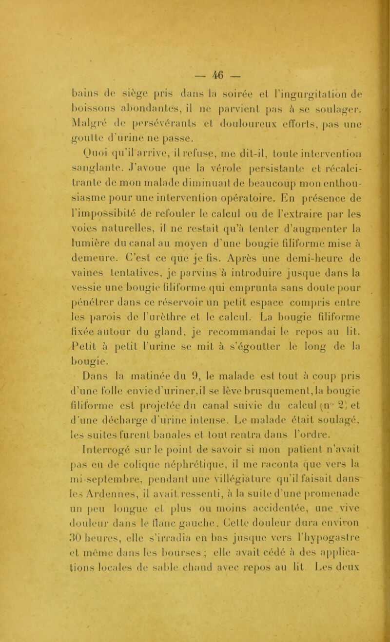 bains de; siège pris clans la soirée cl l’ingiirgilalion de buissons abondanles, il ne parvient pas h se soulager. iMalgi'é d(‘ pcM'sévéranls c‘1 (bjnlonreiix elfoids, j)as nne gonlle d’ni-ine ne [)asse. Onoi (pi’il arrive, il l’efnse, inc dit-il, loule intervention sanglanle. .l’avoue ejne la vérole jiersistante et récalci- trante de mon malade diminnaü de beancou[) mon entlion- siasme pour une intervention opératoire. En jirésence de l’impossibité de i-elbiiler le calcul ou de l’extraire jiar les voies naturelles, il ne restait (ju’à tenter d’augmenter la lumière du canal au moven d’une bougie lilirorme mise à «y i ' demeure. C’est ce cpie je üs. Après une demi-heure de vaines tentatives, je parvins h introduire jusque dans la vessie une bougie lilirorme cpii emjjrunta sans doute pour pénétrer dans ce réservoir un petit espace coni|)ris entre les parois de rurèthre et le calcul. La bougie filiforme fixée autour du gland, je recommandai le reposai! lit. Petit à [letit l’urine se mil à s’égoutter le long de la bougie. Dans la matinée du 9, le malade est tout à couj) pris d’une folle envied’uriner,il se lève brusquement, la bougie (ilifoiane est jircjjelée du canal suivie du calcul (U 2) et d’une décharge d’urine intense. Le malade était soulagé, les suites furent banales et tout rentra dans l’ordre. Interrogé sur le point de savoir si mon patient n’avait j)as en de colicjue néphréti(pie, il me l’aconla que vers la mi-se|)tembre, pendant une villégiature (ju’il faisait dans les Ardennes, il avait i-essenli, à la suite d'une promenade un peu longue et jilns on moins accidentée, une vive douleur dans le liane gauche. Cette douleur dura environ dO heni-es, elle s’irradia en bas jns(jiie vers l’hypogaslre et meme dans les bourses ; elle avait cédé à des applica- tions locales de sable chaud avec repos au lit Les d('ux