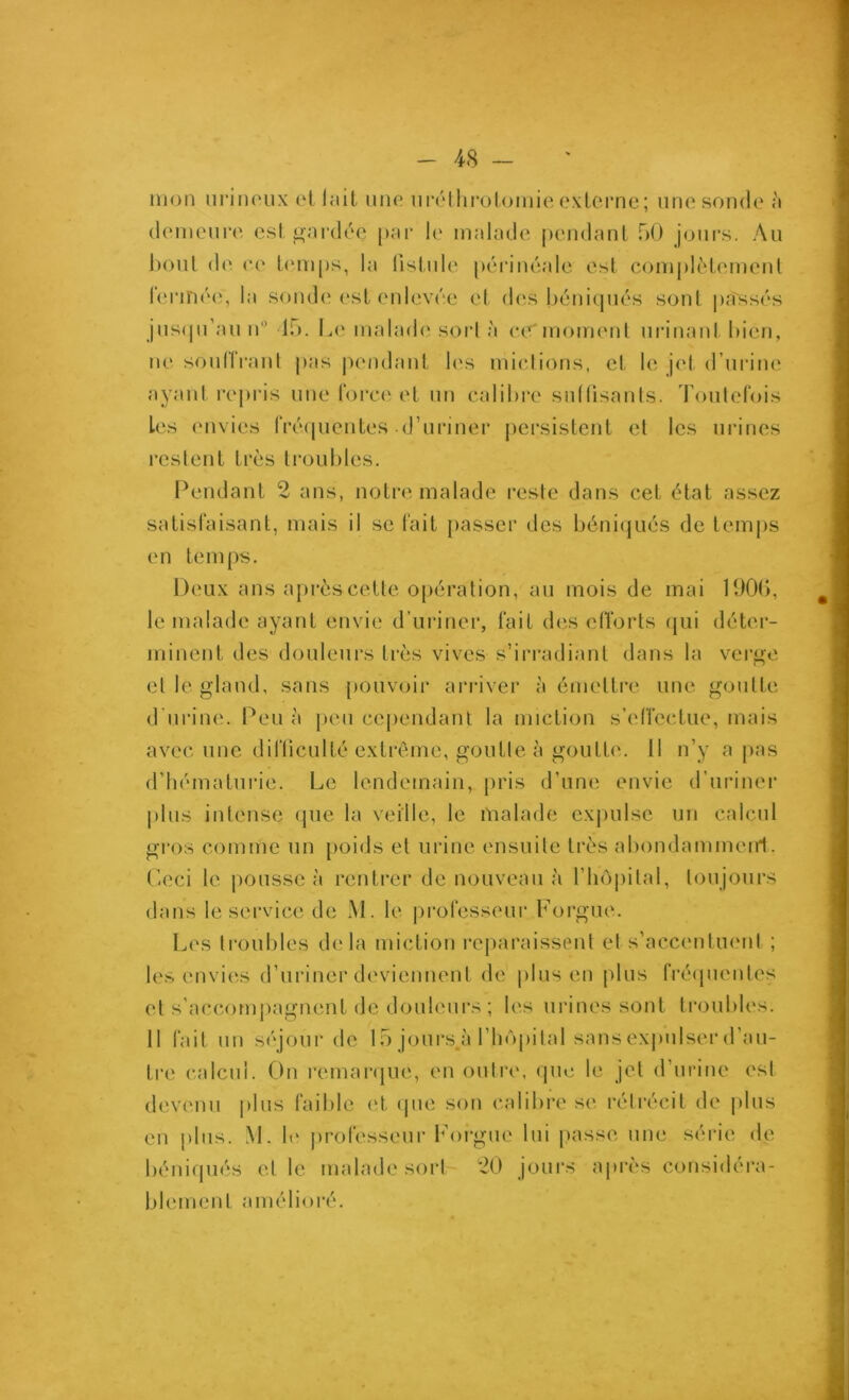 mon uriiu'ux et lîiit uno ni'nllirolomie oxlerne; une sonde à (hmieiire esl. gardée [»ar h' malade pendanl 50 jours. Au boni d(‘. ce L(‘m[)s, la lislnle péianéalc est complèlemenl leian»''<‘, la somb' esl enlevée cl d(‘.s héniqnés sont pilssés jns(jn’auié lo. L(* maladci sorl à ce'momenl nrinanl bien, ne sonlIVanl j)as pendanl b's miel ions, cl le jel d’urine ayanl rej)ris une rorc(‘-el un calibre sullisanls. Toulelbis Les envies fiXMpienles .d’uriner jiersislcnl el les urines l’cstenl 1res li’oubles. Pendanl 2 ans, noire malade reste dans cel élal assez salisfaisanl, mais il se l'ail passer des béniijués de lemps en lemps. Deux ans après celle o[)éi’alion, au mois de mai lüOb, le malade ayanl envie d’uriner, l'ail des elîorts (jui déler- minenl des douleurs 1res vives s’irradianl dans la vci’i'e r» el le gland, sans pouvoir arriver à émellre une goulle d urine. Peu à [)eii cependanl la miclion s’eiïcclue, mais avec une diflicullé exlrême, goulle à goulb'. 11 n’y a pas d’hémalurie. Le lendemain, pris d’une envie d’uriner plus inlense ipie la veille, le malade cx])ulsc un calcul gros comme un [>oids el urine ensuilc 1res abondammeirt. P-eci le pousse à renlrer de nouveau à l’hôpital, toujours dans le service de M. le professeur Forgue. I^es li’oubles delà micliou reparaissent el s’accenliuml ; les envi(îs d’uriner deviennenl de plus en plus frcapientes el s'accomj>agnenl de douleui's ; les urines sont troubles. 11 fait un séjoui’de 15 jours à l’iiôpital sans exjudser d’au- tre calcul. On remar(jue, en outre, que le jel d’urine est devenu i)lus faible el (jue son calibre se réirécil de plus en plus. M. le professeur Forgue lui }>asse une série de béniqués et le malade sorl 20 joui's après considéra- blement amélioré.