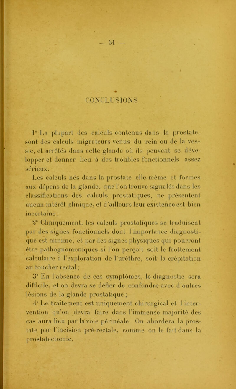 CONCLUSIONS 1° La plupart des calculs contenus dans la jjrostate, sont des calculs mif^rateurs venus du rein ou de la ves- sie, et arrêtés dans cette glande où ils peuvent se déve- lopper et donner lieu à des troubles fonctionnels assez sérieux. Les calculs nés dans la prostate elle-même et formés aux dépens de la glande, que l’on trouve signalés dans les classifications des calculs prostati(jues, ne [)résentenl aucun intéi-êt clini(|ue, et d’ailleurs leur existence est bien incertaine ; 2 Cliniquement, les calculs pi’ostatiques se traduisent par des signes fonctionnels dont l’importance diagnosti- (jue est minime, et ])ardes signes physiques qui pourront être patbognomonicjues si l’on perçoit soit le frottement calculaire cà l’exploration de l’iirèthre, soit la crépitation au toucher rectal ; 3” En l’absence de ces symptômes, le diagnostic sera difficile, et on devra se défier de confondre avec d’autres lésions de la glande prostatique ; 4” Le traitement est uniquement chirurgical et l’inter- vention (ju’on devra faire dans l’immense majorité des cas aura lieu par la voie périnéale. On abordera la pros- tate par l’incision pré-rectale, comme on le fait dans la prostatectomie.