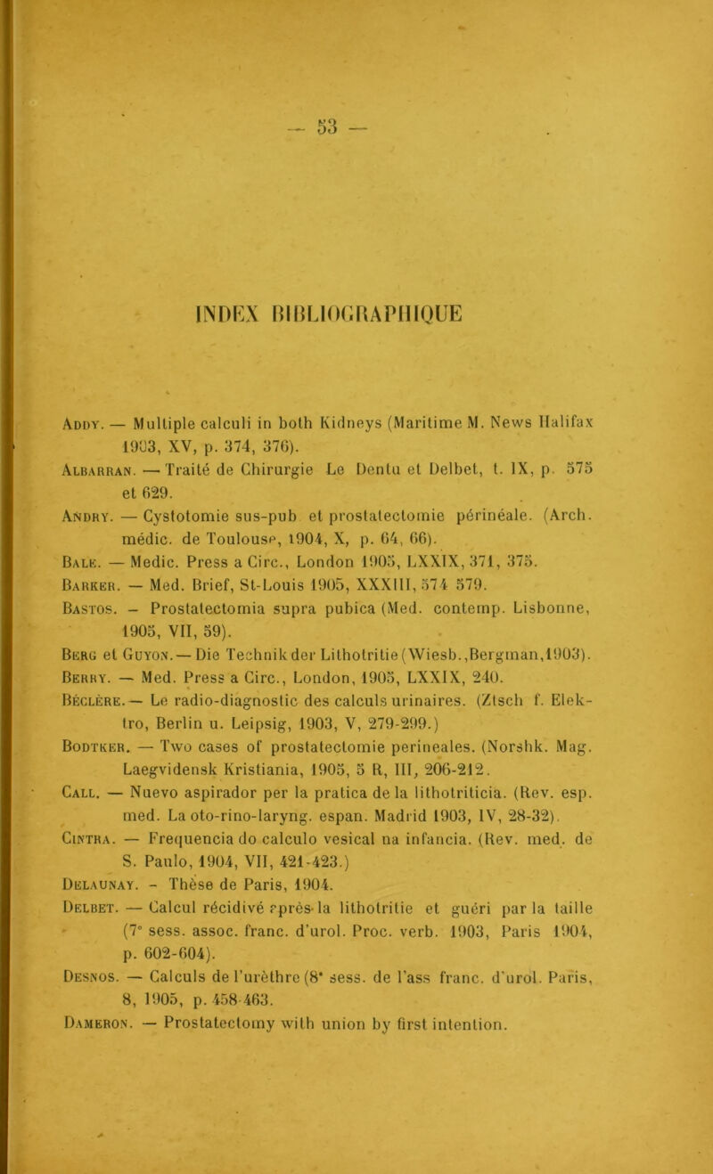 INDKX ninuor.RAPmouE Addy. — Mulliple calculi in bolh Kidneys (Maritime M. News Halifax 19Ü3, XV, p. 374, 370). Albarran. —Traité de Chirurgie Le Dontu et Delbet, t. IX, p. 573 et 629. Andry. — Cystotomie sus-pub et prostatectomie périnéale. (Arch. médic. de Toulouse, 1904, X, p. 04, 06). Balk. — Medic. Press a Cire., London lt)0o, LXXIX, 371, 375. Barrer. — Med. Brief, St-Louis 1905, XXXllI, 574 579. Bastos. ~ Prostatectomia supra pubica (Med. contemp. Lisbonne, 1905, VII, 39). Berg et Guyox.—Die Technikder Lithotritie(Wiesb.,Bergman,1903). Berry. — Med. Press a Cire., London, 1903, LXXIX, 240. « Béclère. — Le radio-diagnostic des calculs urinaires. (Ztsch f. Elek- tro, Berlin u. Leipsig, 1903, V, 279-299.) Bodtker. — Twû cases of prostatectomie perineales. (Norshk. Mag. Laegvidensk Kristiania, 1903, 5 B, III, 2Ô6-212. Call. — Nuevo aspirador per la pratica delà lithotriticia. (Rev. esp. rned. La oto-rino-laryng. espan. Madrid 1903, IV, 28-32), Cintra. — Freijuencia do calculo vésical na infancia. (Rev. med. de S. Paulo, 1904, VII, 421-423.) Delaunay. - Thèse de Paris, 1904. Delbet. — Calcul récidivé rprès-la lithotritie et guéri parla taille » (7° sess. assoc. franc, d’urol. Proc. verb. 1903, Paris 1904, p. 602-004). Desnos. — Calculs de l’urèthre (8* sess. de l’ass franc, d'urol. Paris, 8, 1905, p. 458-463. Dameron. — Prostatectomy wilh union by first intention.