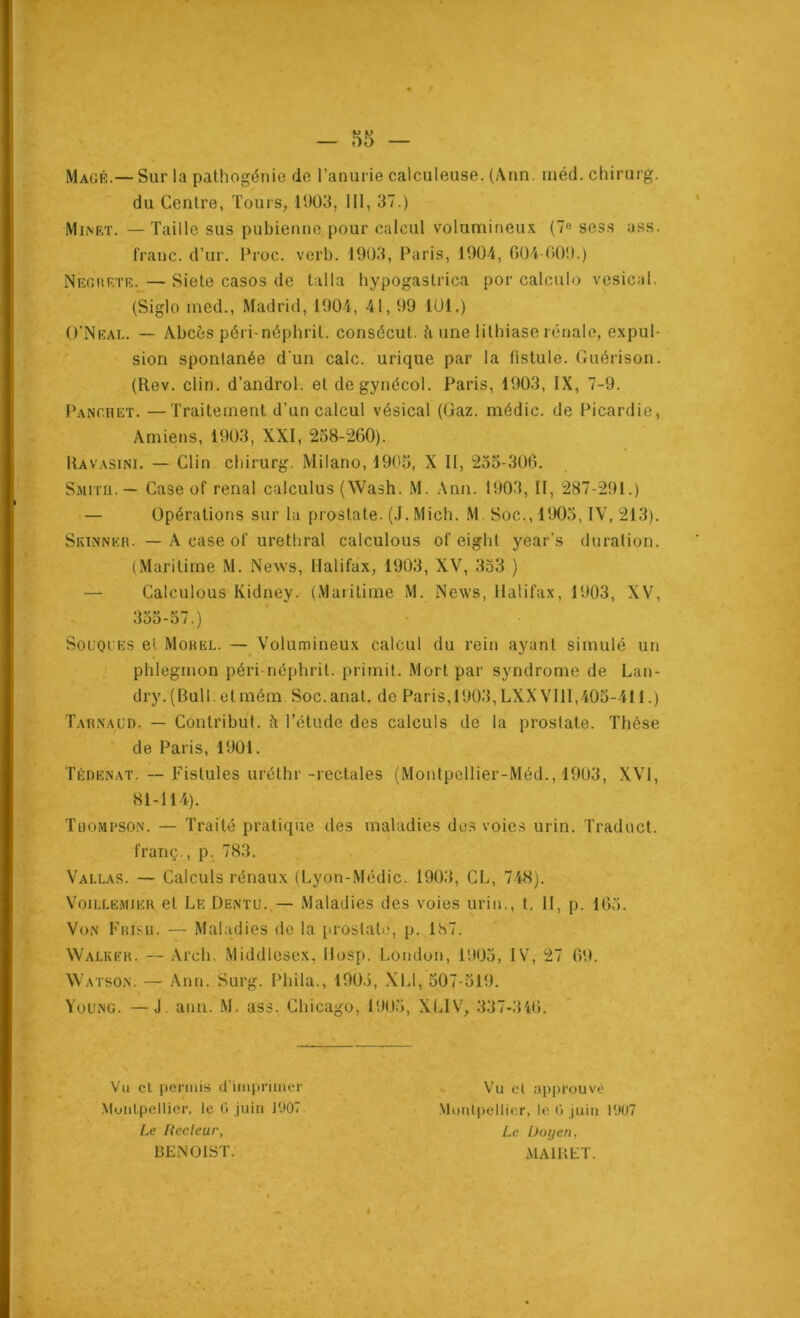 Magé.— Sur la pathogénie de ranurie calculeuse. (Ann, rnéd. chirurg. du Centre, Tours, lt)03, 111, 37.) Minet. —Taille sus pubienne pour calcul volumineux (7® ses.s ass. franc, d’ur. Froc. verb. 1903, Paris, 1904, 004 009.) NEonETE. — Siete casos de talla hypogaslrica por calculo vésical. (Siglo ined., Madrid, 1904, 41,99 lUl.) O’Neal. — Abcès péri-néphrit. consécut. à une lithiase rénale, expul- sion spontanée d'un cale, urique par la fistule. Guérison. (Rev. clin, d’androl. et degynécol. Paris, 1903, IX, 7-9. Panoret. —Traitement d’un calcul vésical (Gaz. médic. de Picardie, Amiens, 1903, XXI, 238-260). Ravasini. — Clin chirurg. Milano, 1903, X 11, 233-306. Sjutu.— Case of rénal calculus (Wash. M. Ann. 1903, 11, 287-291.) — Opérations sur lu prostate. (J. Mich. M Soc., 1903, IV, 213). Skinner. — A case of uréthral calculous of eight year's duration. (Maritime M. News, Halifax, 1903, XV, 333 ) — Calculous Kidney. (Maritime M. News, Halifax, 1903, XV, 333-57.) SoüOiES et Morel. — Volumineux calcul du rein ayant simulé un phlegmon péri néphrit. primit. Mort par syndrome de Lan- dry. (Bull, et mém Soc.anal, de Paris,1903, LXXVlll,403-411.) Tarnaüd. — Contribut. à l’étude des calculs de la prostate. Thèse de Paris, 1901. Tédenat. — Fistules uréthr-rectales (Montpellier-Méd., 1903, XVI, 81-114). Tuompson. — Traité pratique des maladies dos voies urin. Traduct. franç., p. 783. Vallas. — Calculs rénaux (Lyon-Médic. 1903, CL, 748). VoiLLEMiER et Le Dentu.,— Maladies des voies urin., t, 11, p. 163. Von Frisii. — Maladies de la [iroslalo, p. 187. Walker. — Arch. Middlesex, Hosp. London, 1905, IV, 27 69. AVatson. — Ann. Surg. Phila., 190.3, XLl, 307-319. Young. —J. ann. M. ass. Chicago, 1903, XIJV, 337-346. Vu cl permis d’imprimer .MuiiLpellicr, le G juin 1907. Le Heclcur, BENOIST. Vu et approuvé -Mimlpellicr, le 0 juin 1907 Le Üoijen, .\1AIUET.