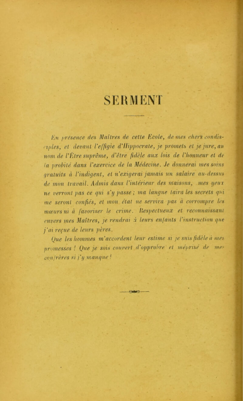 SEUMENT En jirésençe dea i)Iaîlre,H de cette Ecole, de mes chers condis- rîjiles, et devant l’effigie d’Hippocrate, je promets et je jure, au nom de l’Être suprême, d’être fidèle aux lois de l’honneur et de la probité dans l’exercice de la Médecine. Je donnerai mes soins gratuits à l’indigent, et n’exigerai jamais un salaire au-dessus de mon travail. Admis dans l’intérieur des maisons, mes getm ne verront pas ce gui s’g passe; ma langue taira les secrets gui me seront confés, et mon état ne servira pas à corrompre les mœurs ni à favoriser le crime, liespectueux et reconnaissant envers mes Maîtres, je rendrai à leurs enlants l’instruction gue j’ai reçue de leurs pères. Que les hommes m’accordent leur estime si je suis fidèle à mes promesses ! Que je sois couvert d’opprohre et méprisé de me.' conjrères si j’g mangue / ‘ .