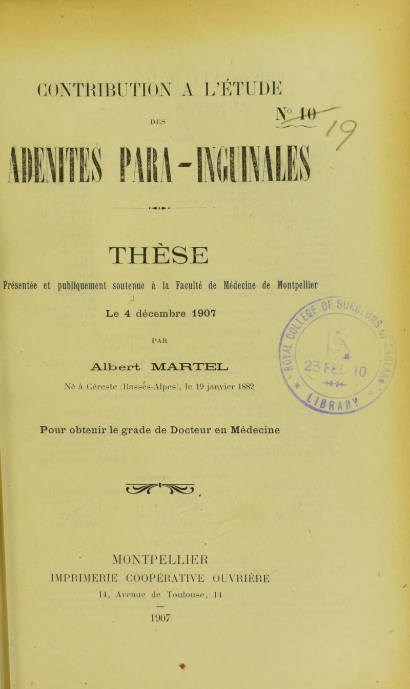 X. Présentée et publiquement soutenue à la Faculté (le Médecine de Montpellier Le 4 décembre 1907 PAR Albert MARTEL Xé à Géreste (Basses-Alpes', le 19 janvier 1882 Pour obtenir le grade de Docteur en Médecine MONTPELLIER IM P RIM K111E C 0 0 P É11 AT IV E 0 U V RIÈ R E 14, Avenue de Toulouse, 14 1907 ♦ *