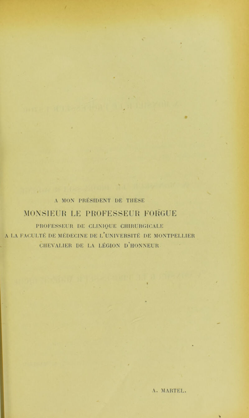 A MON PRÉSIDENT DE T1IÉSE MONSIEUR LE PROFESSEUR FORGUE PROFESSEUR DE CLINIQUE CHIRURGICALE A LA FACULTÉ DE MÉDECINE DE L’UNIVERSITÉ DE MONTPELLIER CHEVALIER DE LA LÉGION D’HONNEUR