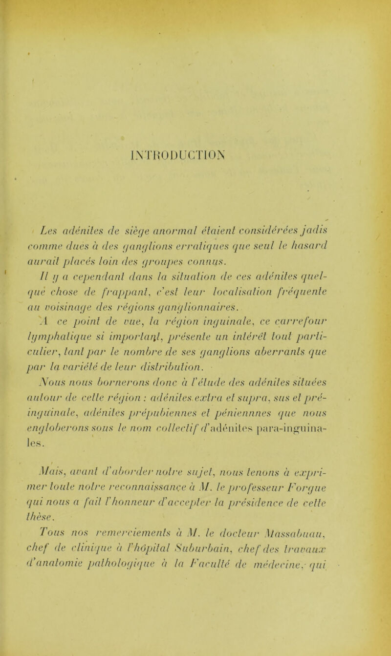 INTRODUCTION Les adénites de siège anormal étaient considérées jadis comme dues à des ganglions erratiques que seul le hasard aurait placés loin des groupes connus. Il g a cependant dans la situation de ces adénites quel- que chose de frappant, c'est leur localisation fréquente au voisinage des régions ganglionnaires. .1 ce point de vue, la région inguinale, ce carre four lymphatique si important, présente un intérêt tout parti- culier, tant par le nombre de ses ganglions aberrants (pie par la variété de leur distribution. Nous nous bornerons donc à l'élude des adénites situées autour de celle région : adénites extra et supra, sus et pré- inguinale, adénites prépubiennes et pénicillines <jue nous le nom collée les. / Mais, avant d'aborder notre su jet, nous tenons à expri- mer toute notre reconnaissance à M. le professeur For g ue qui nous a fait /'honneur d'accepter la présidence de celle thèse. Tous nos remerciements à M. le docteur Massa buau, chef de clinique à /’hôpital Suburbain, chef des travaux (Vanatomie pathologique à la Faculté de médecine.- qui lif r/’adéniles para-inguina- englobe/‘ons sous