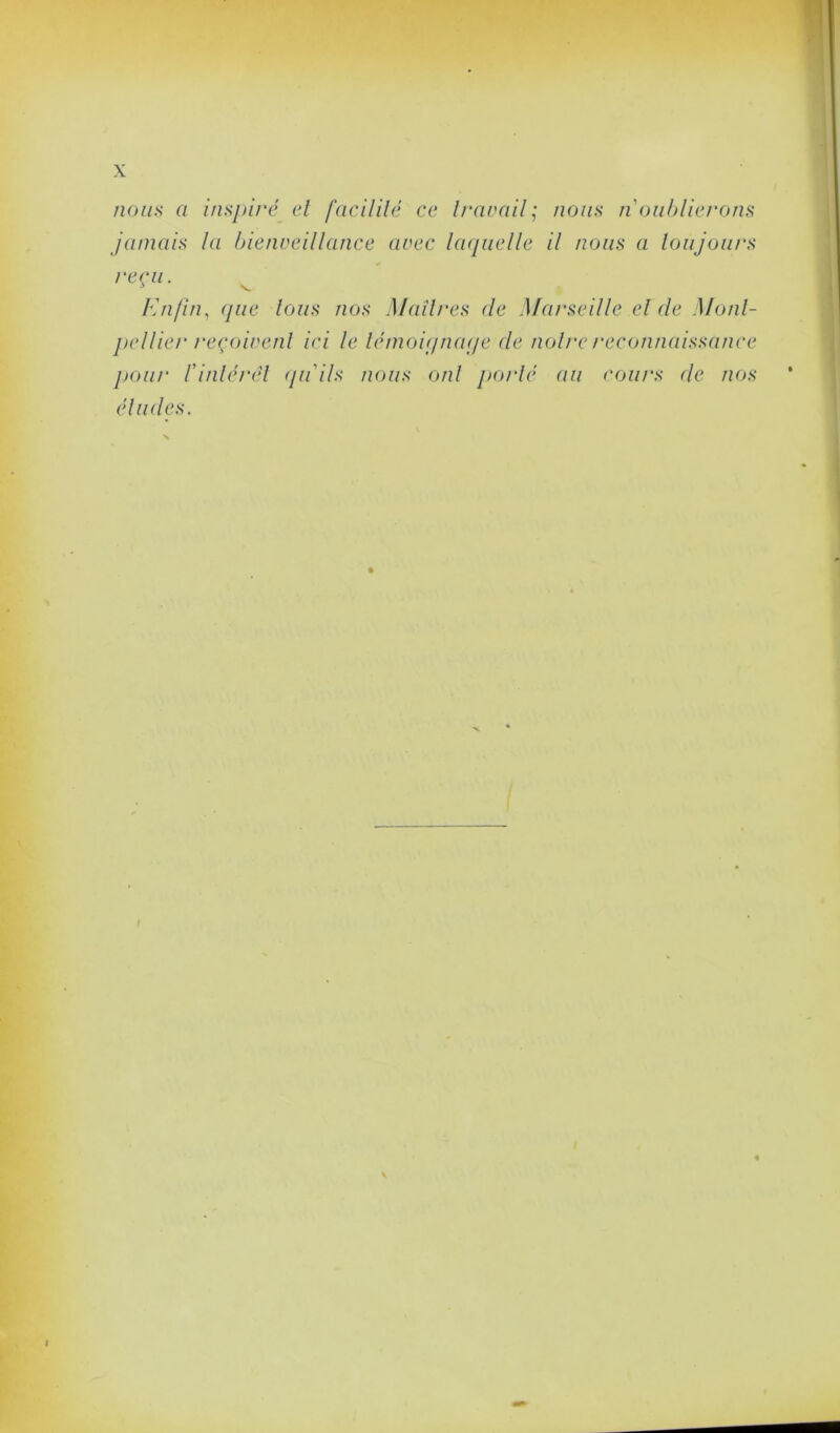 X nous a inspiré et facilité ce travail; nous n’oublierons jamais la bienveillance avec laquelle il nous a toujours reçu. Enfin, que Ions nos Maîtres de Marseille el de Mont- pellier reçoivent ici le lémoiqnaqe de noire reconnaissance pour l’intérêt qu'ils nous ont porté au cours de nos éludes.