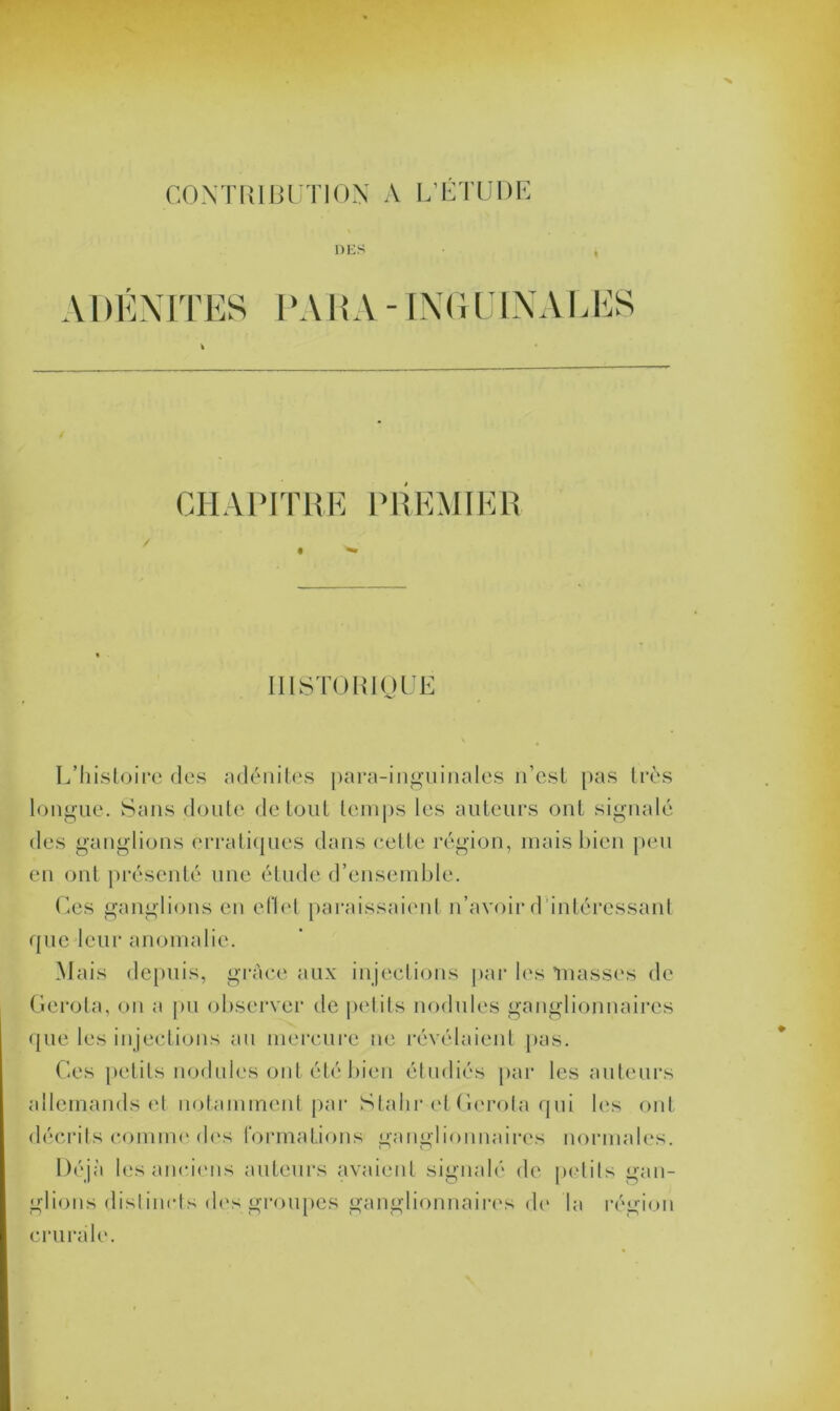 CONTRIBUTION A L’ETUDE DES ADÉNITES PA HA - ING IJ INA LES CHAPITRE PREMIER HISTORIQUE L’histoire des adénites para-inguinales n'est pas très longue. Sans doute de tout temps les auteurs ont signalé des ganglions erratiques dans cette région, mais bien peu en ont présenté une étude d’ensemble. Ces ganglions en effet paraissaient n’avoir d intéressant que leur anomalie. Mais depuis, grâce aux injections par les niasses de Gerota, on a pu observer de petits nodules ganglionnaires que les injections au mercure ne révélaient pas. Ces petits nodules ont été bien étudiés par les auteurs allemands et notamment par Stalir et Gerola qui les ont décrits comme des formations ganglionnaires normales. Déjà les anciens auteurs avaient signalé de petits gan- glions distincts des groupes ganglionnaires de la région crurale.