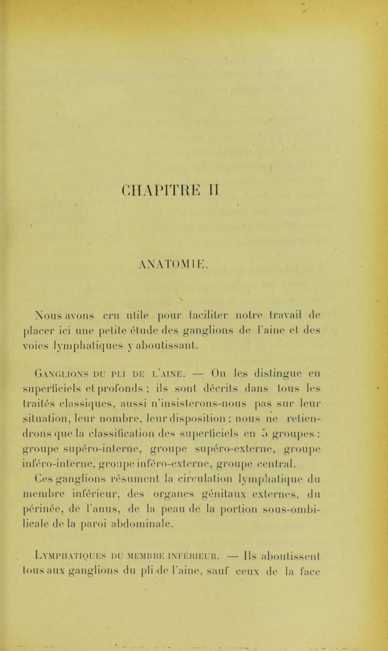 CHAPITRE II ANATOMIE, Nous avons cru utile pour faciliter notre travail de placer ici une petite étude des ganglions de l aine et des voies lymphatiques y aboutissant. Ganglions du pli de l’aine. — On les distingue en superficiels et profonds ; ils sont décrits dans tous les traités classiques, aussi n’insisterons-nous pas sur leur situation, leur nombre, leur disposition ; nous ne retien- drons que la classification des superficiels en o groupes: groupe supéro-interne, groupe supéro-externe, groupe inféro-interne, groupe inféro-externe, groupe central. Ces ganglions résument la circulation lymphatique du membre inférieur, des organes génitaux externes, du périnée, de l’anus, de la peau de la portion sous-ombi- licale de la paroi abdominale. Lymphatiques du membre inférieur. — Ils aboutissent tous aux ganglions du pli de l’aine, sauf ceux de la face