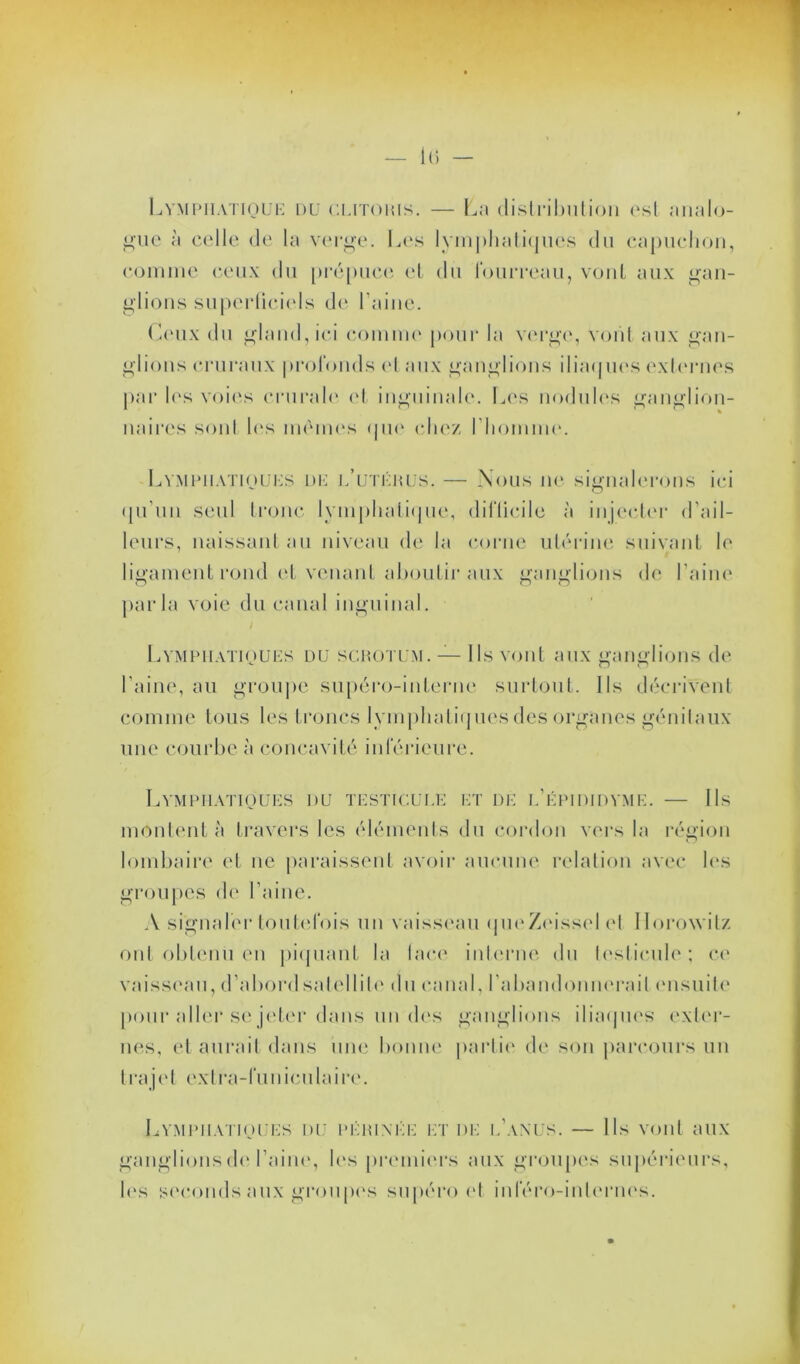 Lymphatique du clitoris. — La distribution est analo- gue à celle de la verge. Les lymphatiques du capuchon, comme ceux du prépuce et du Fourreau, vont aux gan- glions superficiels de l’aine. Ceux du gland, ici comme pour la verge, vont aux gan- glions cruraux profonds et aux ganglions iliaques externes par 1rs voies crurale et inguinale. Les nodules ganglion- naires sont les memes que chez l'homme. Lymphatiques de j/utérus. — Nous ne signalerons ici qu'un seul tronc lymphatique, difficile à injecter d’ail- leurs, naissant au niveau de ta corne utérine suivant le ligament rond et venant aboutir aux ganglions (h* l’aine parla voie du canal inguinal. / Lymphatiques du scrotum. — Ils vont aux ganglions de l’aine, au groupe supéro-interne surtout. Ils décrivent comme tous les troncs lymphatiques des organes génitaux une courbe à concavité inférieure. Lymphatiques du testicule et de l’épididyme. — Ils montent à travers les éléments du cordon vers la région lombaire et ne paraissent avoir aucune relation avec les groupes de l’aine. A signaler toutefois un vaisseau queZeisselet Horowitz ont obtenu en piquant la lace interne du testicule; ce vaisseau, d’abord satellite du canal, l'abandonnerait ensuite pour aller se jeter dans un des ganglions iliaques exter- nes, et aurait dans une bonne partie de son parcours un trajet extra-funiculaire. Lymphatiques du périnée et de l’anus. — Ils vont aux ganglions de l’aine, les premiers aux groupes supérieurs, les seconds aux groupes supéro et inféro-inlernes.