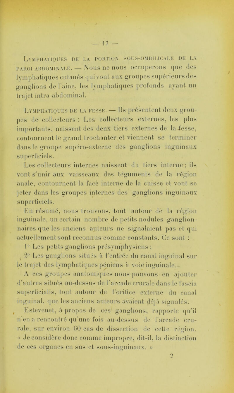 — 17 — Lymphatiques de la portion sous-ombilicale de la paroi abdominale. — Nous ne nous occuperons que des lymphatiques cutanés qui vont aux groupes supérieurs des ganglions de 1 aine, les lymphatiques profonds ayant un trajet inlra-ahdominal. Lymphatiques de la fesse. — Ils présentent deux grou- pes de collecteurs : Les collecteurs externes, les plus importants, naissent des deux tiers externes de lalesse, contournent le grand trochanter et viennent se terminer dans le groupe supéro-externe des ganglions inguinaux superliciels. Les collecteurs internes naissent du tiers interne; ils vont s'unir aux vaisseaux des téguments de la région anale, contournent la face interne de la cuisse et vont se jeter dans les groupes internes des ganglions inguinaux superficiels. En résumé, nous trouvons, tout autour de la région inguinale, un certain nombre de petits nodules ganglion- naires que les anciens auteurs ne signalaient pas et qui actuellement sont reconnus comme constants. Ce sont : 1° Les petits ganglions présymphysiens ; ^ 2° Les ganglions situés à l’entrée du canal inguinal sur le trajet des lymphatiques péniens à voie inguinale. A ces groupes anatomiques nous pouvons en ajouter d’autres situés au-dessus de l’arcade crurale dans le l'aseia superlieialis, tout autour de l’orilice externe du canal inguinal, que les anciens auteurs avaient déjà signalés. Estevenet, à propos de ces ganglions, rapporte qu’il n’en a rencontré qu'une' lois au-dessus de l’arcade cru- rale, sur environ (>0 cas de dissection de cette région. « Je considère donc comme impropre, dit-il, la distinction de ces organes en sus et sous-inguinaux. »