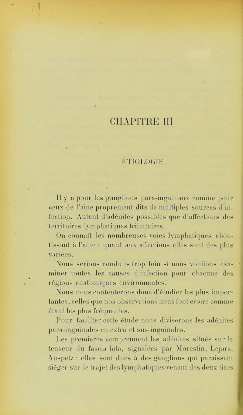 ÉTIOLOGIE Il y a pour les ganglions para-inguinaux comme pour ceux de l’aine proprement dits de multiples sources d’in- fection. Autant d’adénites possibles que d’affections des territoires lymphatiques tributaires. On connaît les nombreuses voies lymphatiques abou- tissant à l’aine ; quant aux affections elles sont des plus variées. Nous serions conduits trop loin si nous voulions exa- miner toutes les causes d’infection pour chacune des régions anatomiques environnantes. Nous nous contenterons donc d’étudier les plus impor- tantes, celles que nos observations nous font croire comme étant les plus fréquentes. Pour faciliter celle étude nous diviserons les adénites para-inguinales en extra et sus-inguinales. Les premières comprennent les adénites situés sur le tenseur du fa scia lata, signalées par Morestin, Lcjars, Auspetz ; elles sont dues à des ganglions cpii paraissent siéger sur le trajet des lymphatiques venant des deux tiers