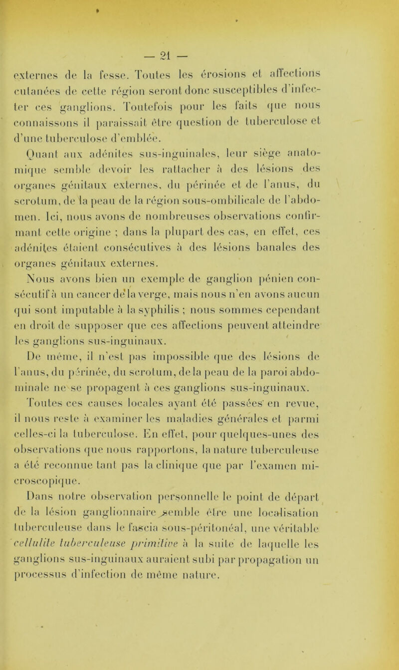 externes de la fesse. Toutes les érosions et affections cutanées de cette région seront donc susceptibles d infec- ter ces ganglions. Toutefois pour les laits que nous connaissons il paraissait être question de tuberculose et d’une tuberculose d’emblée. Quant aux adénites sus-inguinales, leur siège anato- mique semble devoir les rattacher à des lésions des organes génitaux externes, du périnée et de l’anus, du scrotum, de la peau de la région sous-ombilicale de l’abdo- men. Ici, nous avons de nombreuses observations confir- mant cette origine ; dans la plupart des cas, en cllet, ces adénites étaient consécutives à des lésions banales des organes génitaux externes. Nous avons bien un exemple de ganglion pénien con- t sécutifà un cancer dé la verge, mais nous n’en avons aucun qui sont imputable à la syphilis ; nous sommes cependant en droit de supposer que ces affections peuvent atteindre les ganglions sus-inguinaux. De même, il n’est pas impossible que des lésions de l'anus, du périnée, du scrotum, delà peau de la paroi abdo- minale ne se propagent à ces ganglions sus-inguinaux. Toutes ces causes locales ayant été passées'en revue, il nous reste à examiner les maladies générales et parmi celles-ci la tuberculose. En effet, pour quelques-unes des observations que nous rapportons, la nature tuberculeuse a été reconnue tant pas la clinique que par l’examen mi- croscopique. Dans notre observation personnelle le point de départ de la lésion ganglionnairesemble être une localisation tuberculeuse dans le faseia sous-péritonéal, une véritable cellulite tuberculeuse primitive à la suite de laquelle les ganglions sus-inguinaux auraient subi par propagation un processus d’infection de même nature.