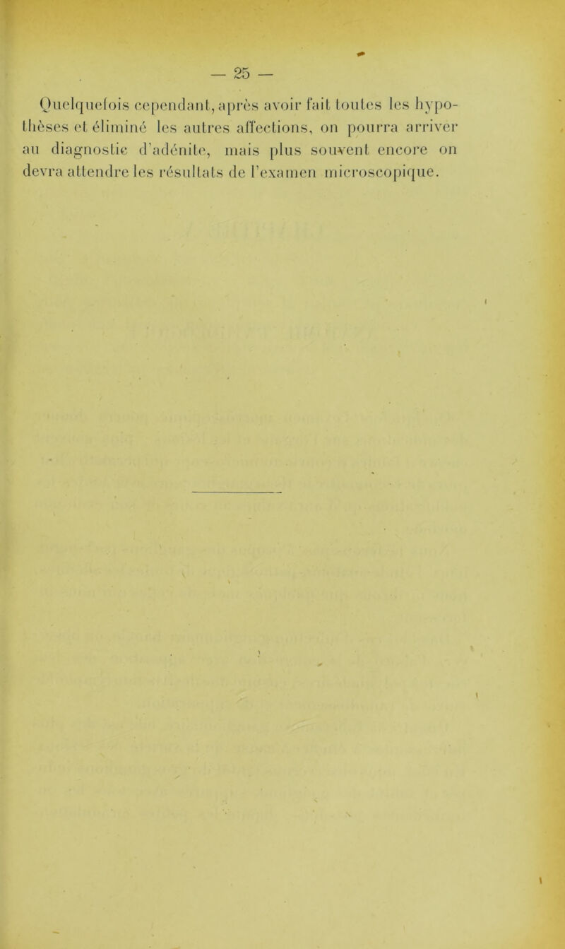 Quelquefois cependant, après avoir fait toutes les hypo- thèses et éliminé les autres affections, on pourra arriver au diagnostic d’adénite, mais plus souvent encore on devra attendre les résultats de l’examen microscopique.